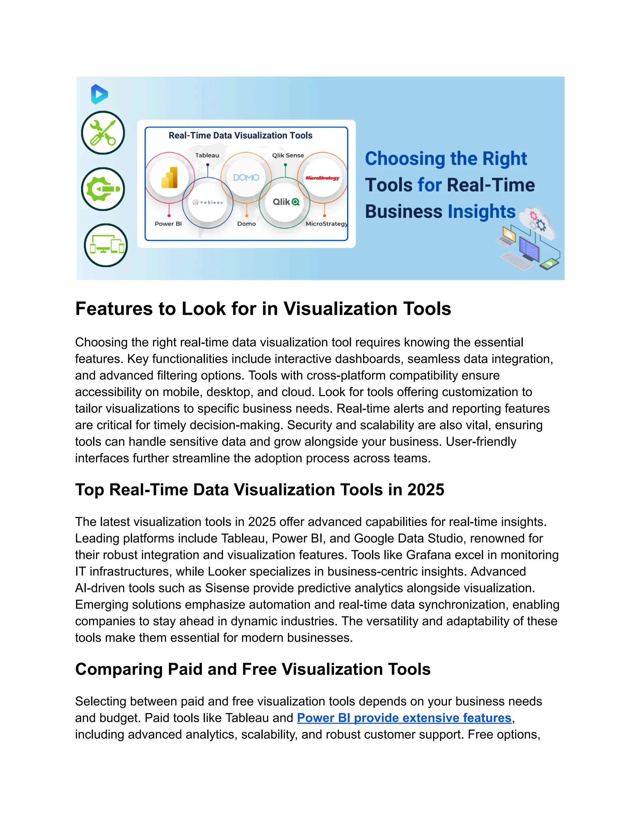Features to Look for in Visualization Tools
Choosing the right real-time data visualization tool requires knowing the essential
features. Key functionalities include interactive dashboards, seamless data integration,
and advanced filtering options. Tools with cross-platform compatibility ensure
accessibility on mobile, desktop, and cloud. Look for tools offering customization to
tailor visualizations to specific business needs. Real-time alerts and reporting features
are critical for timely decision-making. Security and scalability are also vital, ensuring
tools can handle sensitive data and grow alongside your business. User-friendly
interfaces further streamline the adoption process across teams.
Top Real-Time Data Visualization Tools in 2025
The latest visualization tools in 2025 offer advanced capabilities for real-time insights.
Leading platforms include Tableau, Power BI, and Google Data Studio, renowned for
their robust integration and visualization features. Tools like Grafana excel in monitoring
IT infrastructures, while Looker specializes in business-centric insights. Advanced
AI-driven tools such as Sisense provide predictive analytics alongside visualization.
Emerging solutions emphasize automation and real-time data synchronization, enabling
companies to stay ahead in dynamic industries. The versatility and adaptability of these
tools make them essential for modern businesses.
Comparing Paid and Free Visualization Tools
Selecting between paid and free visualization tools depends on your business needs
and budget. Paid tools like Tableau and Power BI provide extensive features,
including advanced analytics, scalability, and robust customer support. Free options,
 