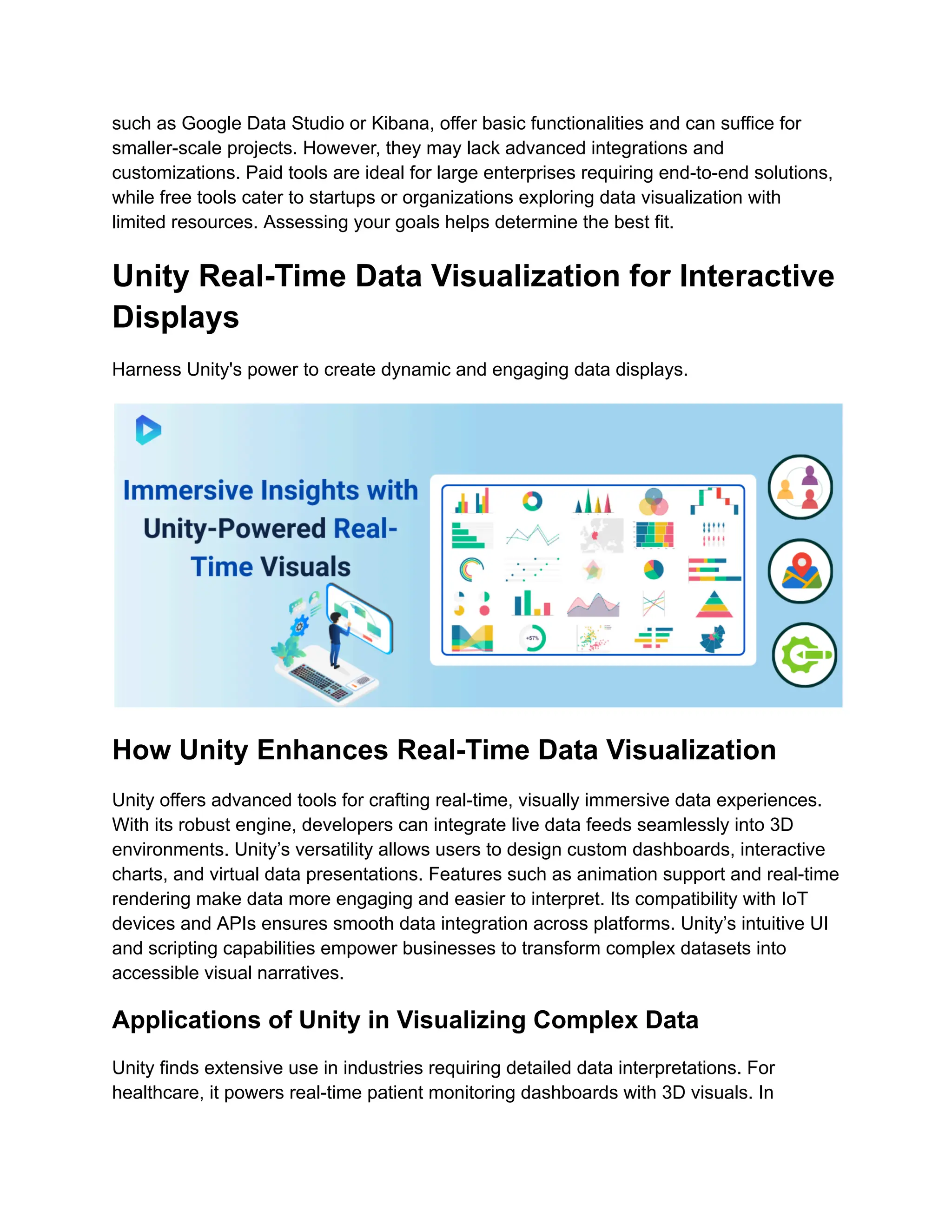 such as Google Data Studio or Kibana, offer basic functionalities and can suffice for
smaller-scale projects. However, they may lack advanced integrations and
customizations. Paid tools are ideal for large enterprises requiring end-to-end solutions,
while free tools cater to startups or organizations exploring data visualization with
limited resources. Assessing your goals helps determine the best fit.
Unity Real-Time Data Visualization for Interactive
Displays
Harness Unity's power to create dynamic and engaging data displays.
How Unity Enhances Real-Time Data Visualization
Unity offers advanced tools for crafting real-time, visually immersive data experiences.
With its robust engine, developers can integrate live data feeds seamlessly into 3D
environments. Unity’s versatility allows users to design custom dashboards, interactive
charts, and virtual data presentations. Features such as animation support and real-time
rendering make data more engaging and easier to interpret. Its compatibility with IoT
devices and APIs ensures smooth data integration across platforms. Unity’s intuitive UI
and scripting capabilities empower businesses to transform complex datasets into
accessible visual narratives.
Applications of Unity in Visualizing Complex Data
Unity finds extensive use in industries requiring detailed data interpretations. For
healthcare, it powers real-time patient monitoring dashboards with 3D visuals. In
 
