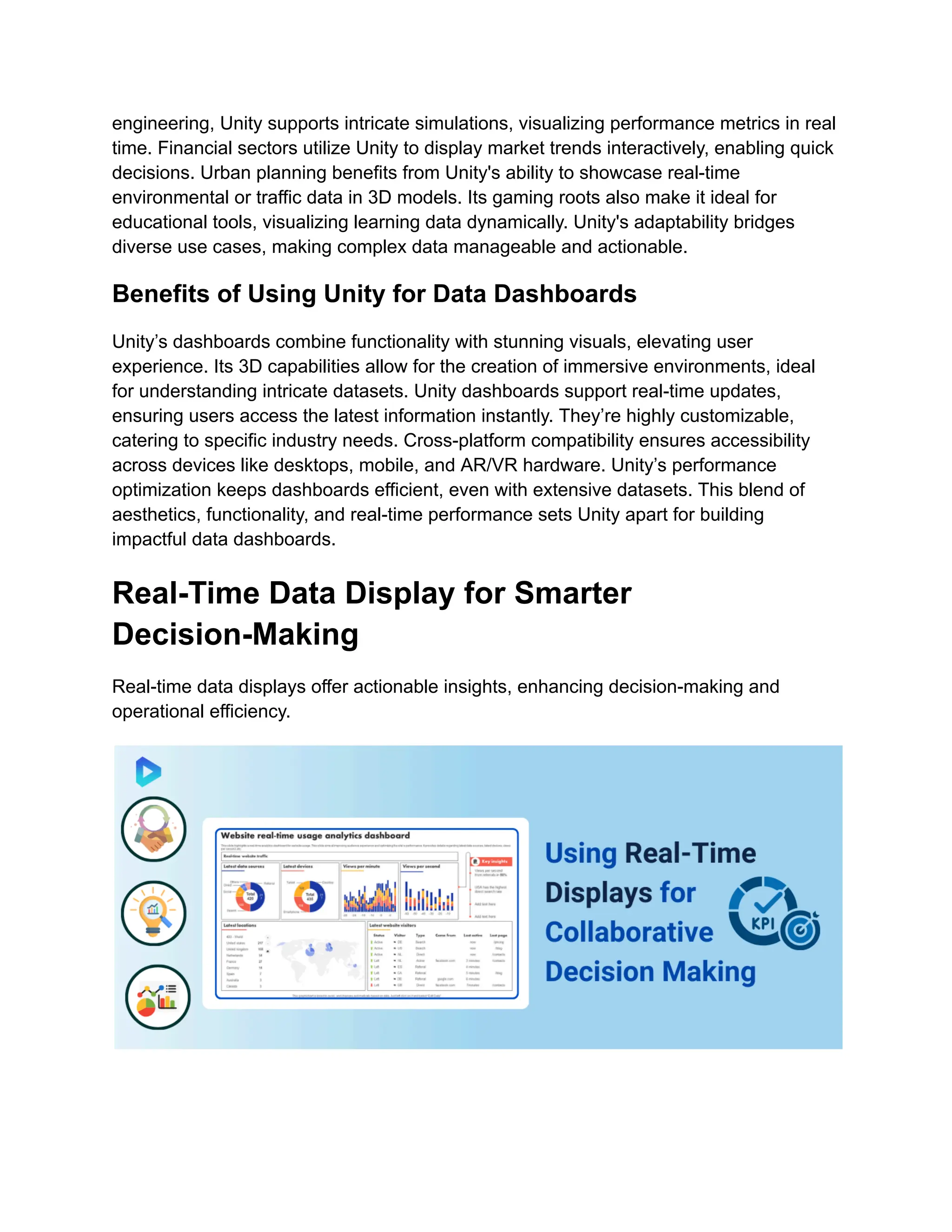 engineering, Unity supports intricate simulations, visualizing performance metrics in real
time. Financial sectors utilize Unity to display market trends interactively, enabling quick
decisions. Urban planning benefits from Unity's ability to showcase real-time
environmental or traffic data in 3D models. Its gaming roots also make it ideal for
educational tools, visualizing learning data dynamically. Unity's adaptability bridges
diverse use cases, making complex data manageable and actionable.
Benefits of Using Unity for Data Dashboards
Unity’s dashboards combine functionality with stunning visuals, elevating user
experience. Its 3D capabilities allow for the creation of immersive environments, ideal
for understanding intricate datasets. Unity dashboards support real-time updates,
ensuring users access the latest information instantly. They’re highly customizable,
catering to specific industry needs. Cross-platform compatibility ensures accessibility
across devices like desktops, mobile, and AR/VR hardware. Unity’s performance
optimization keeps dashboards efficient, even with extensive datasets. This blend of
aesthetics, functionality, and real-time performance sets Unity apart for building
impactful data dashboards.
Real-Time Data Display for Smarter
Decision-Making
Real-time data displays offer actionable insights, enhancing decision-making and
operational efficiency.
 