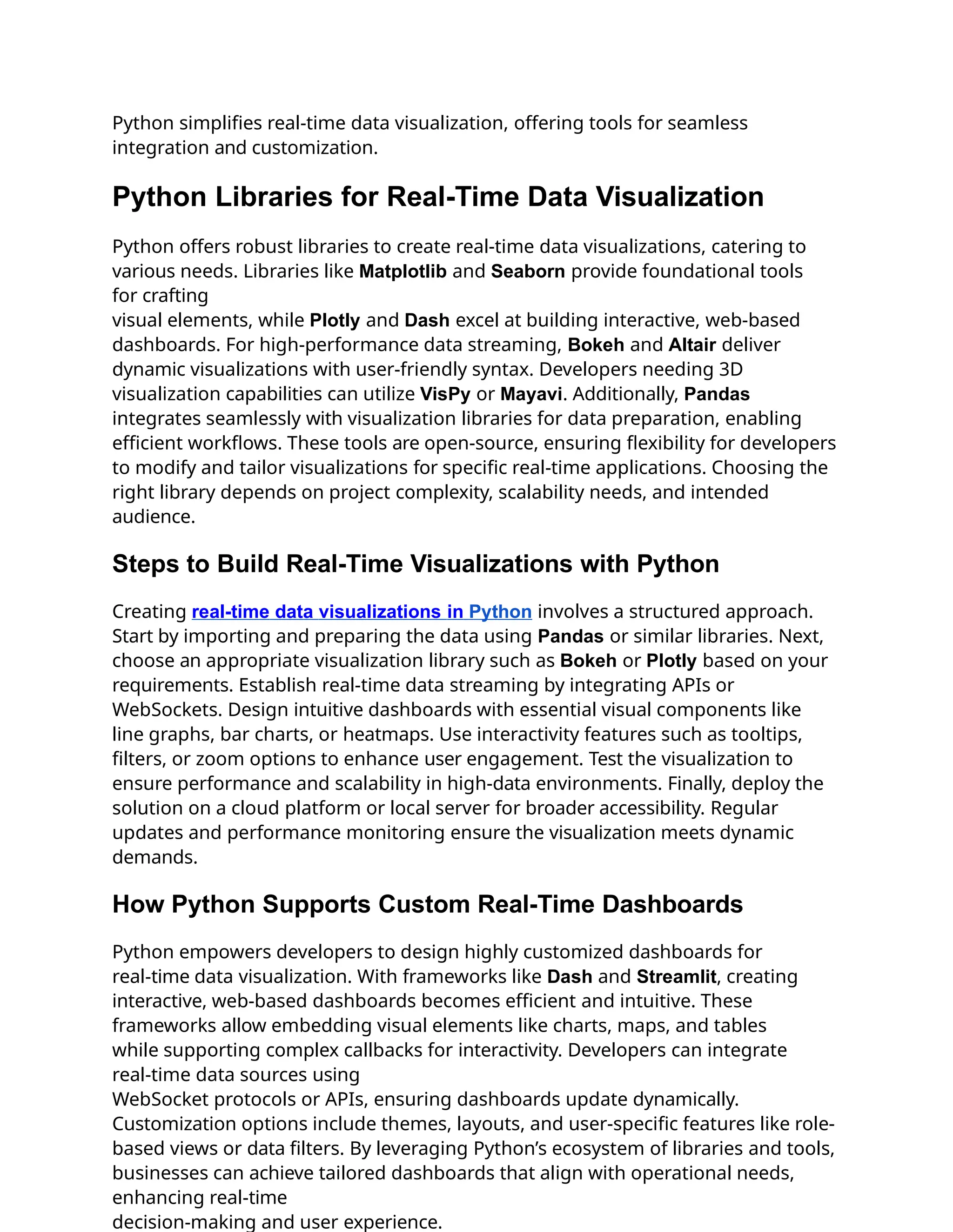Python simplifies real-time data visualization, offering tools for seamless
integration and customization.
Python Libraries for Real-Time Data Visualization
Python offers robust libraries to create real-time data visualizations, catering to
various needs. Libraries like Matplotlib and Seaborn provide foundational tools
for crafting
visual elements, while Plotly and Dash excel at building interactive, web-based
dashboards. For high-performance data streaming, Bokeh and Altair deliver
dynamic visualizations with user-friendly syntax. Developers needing 3D
visualization capabilities can utilize VisPy or Mayavi. Additionally, Pandas
integrates seamlessly with visualization libraries for data preparation, enabling
efficient workflows. These tools are open-source, ensuring flexibility for developers
to modify and tailor visualizations for specific real-time applications. Choosing the
right library depends on project complexity, scalability needs, and intended
audience.
Steps to Build Real-Time Visualizations with Python
Creating real-time data visualizations in Python involves a structured approach.
Start by importing and preparing the data using Pandas or similar libraries. Next,
choose an appropriate visualization library such as Bokeh or Plotly based on your
requirements. Establish real-time data streaming by integrating APIs or
WebSockets. Design intuitive dashboards with essential visual components like
line graphs, bar charts, or heatmaps. Use interactivity features such as tooltips,
filters, or zoom options to enhance user engagement. Test the visualization to
ensure performance and scalability in high-data environments. Finally, deploy the
solution on a cloud platform or local server for broader accessibility. Regular
updates and performance monitoring ensure the visualization meets dynamic
demands.
How Python Supports Custom Real-Time Dashboards
Python empowers developers to design highly customized dashboards for
real-time data visualization. With frameworks like Dash and Streamlit, creating
interactive, web-based dashboards becomes efficient and intuitive. These
frameworks allow embedding visual elements like charts, maps, and tables
while supporting complex callbacks for interactivity. Developers can integrate
real-time data sources using
WebSocket protocols or APIs, ensuring dashboards update dynamically.
Customization options include themes, layouts, and user-specific features like role-
based views or data filters. By leveraging Python’s ecosystem of libraries and tools,
businesses can achieve tailored dashboards that align with operational needs,
enhancing real-time
decision-making and user experience.
 