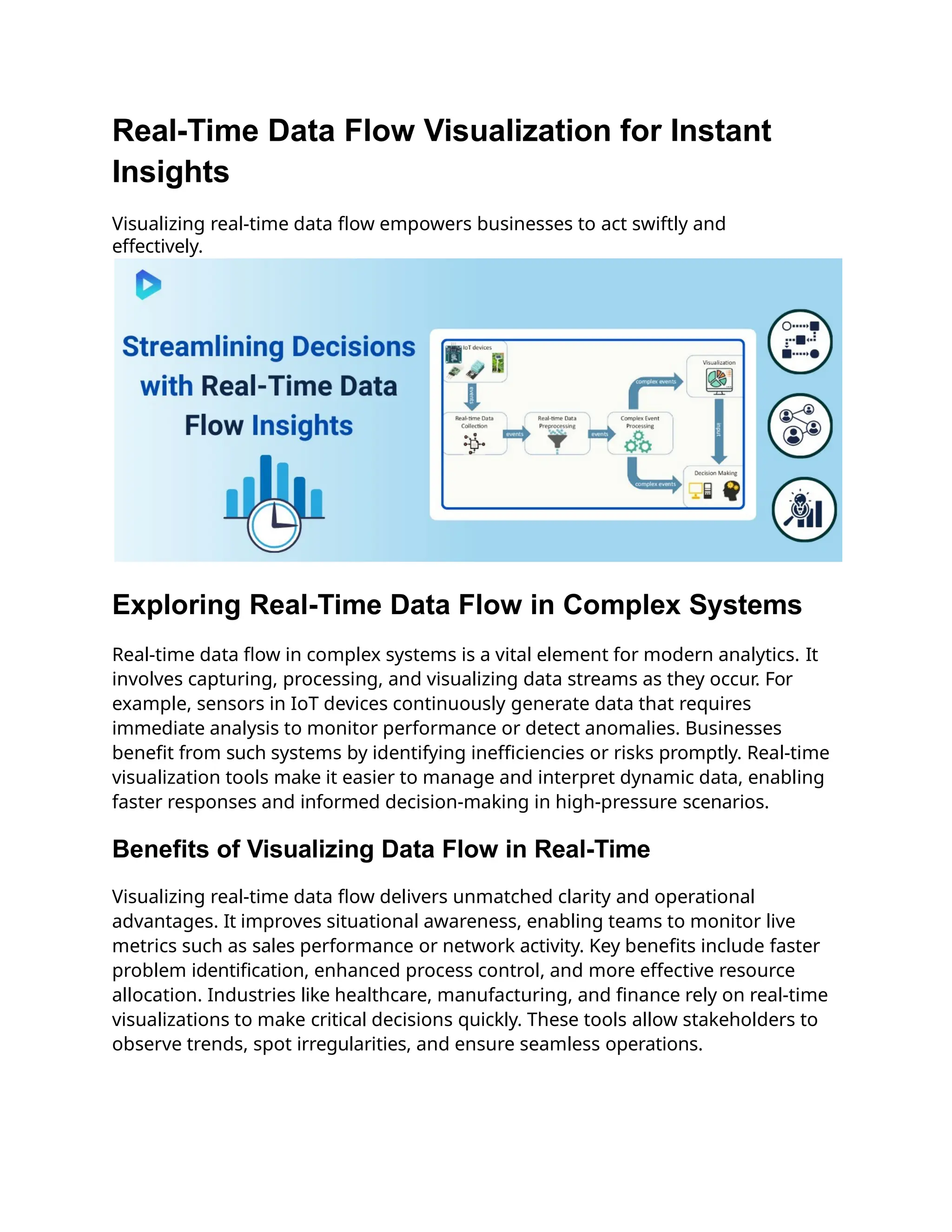 Real-Time Data Flow Visualization for Instant
Insights
Visualizing real-time data flow empowers businesses to act swiftly and
effectively.
Exploring Real-Time Data Flow in Complex Systems
Real-time data flow in complex systems is a vital element for modern analytics. It
involves capturing, processing, and visualizing data streams as they occur. For
example, sensors in IoT devices continuously generate data that requires
immediate analysis to monitor performance or detect anomalies. Businesses
benefit from such systems by identifying inefficiencies or risks promptly. Real-time
visualization tools make it easier to manage and interpret dynamic data, enabling
faster responses and informed decision-making in high-pressure scenarios.
Benefits of Visualizing Data Flow in Real-Time
Visualizing real-time data flow delivers unmatched clarity and operational
advantages. It improves situational awareness, enabling teams to monitor live
metrics such as sales performance or network activity. Key benefits include faster
problem identification, enhanced process control, and more effective resource
allocation. Industries like healthcare, manufacturing, and finance rely on real-time
visualizations to make critical decisions quickly. These tools allow stakeholders to
observe trends, spot irregularities, and ensure seamless operations.
 