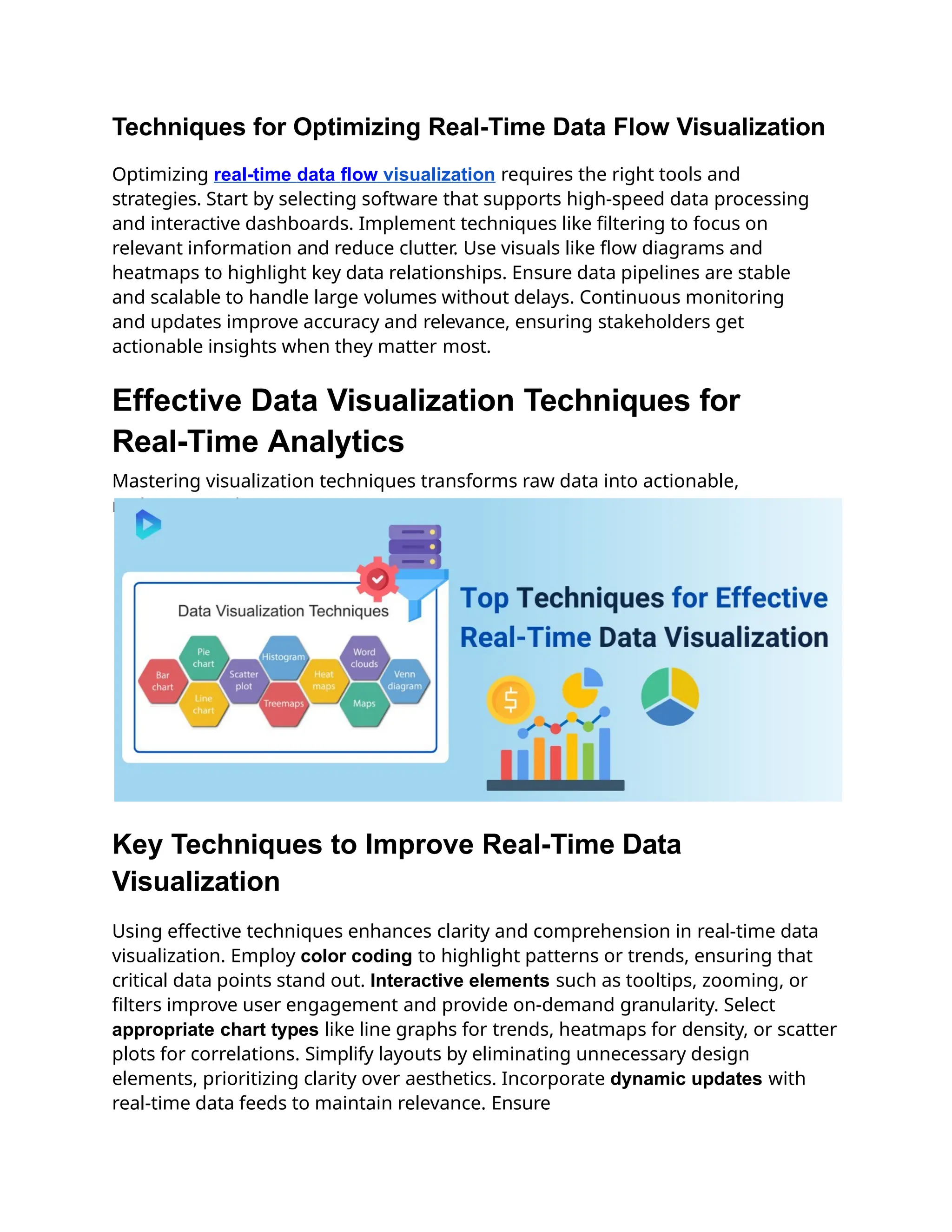 Techniques for Optimizing Real-Time Data Flow Visualization
Optimizing real-time data flow visualization requires the right tools and
strategies. Start by selecting software that supports high-speed data processing
and interactive dashboards. Implement techniques like filtering to focus on
relevant information and reduce clutter. Use visuals like flow diagrams and
heatmaps to highlight key data relationships. Ensure data pipelines are stable
and scalable to handle large volumes without delays. Continuous monitoring
and updates improve accuracy and relevance, ensuring stakeholders get
actionable insights when they matter most.
Effective Data Visualization Techniques for
Real-Time Analytics
Mastering visualization techniques transforms raw data into actionable,
real-time insights.
Key Techniques to Improve Real-Time Data
Visualization
Using effective techniques enhances clarity and comprehension in real-time data
visualization. Employ color coding to highlight patterns or trends, ensuring that
critical data points stand out. Interactive elements such as tooltips, zooming, or
filters improve user engagement and provide on-demand granularity. Select
appropriate chart types like line graphs for trends, heatmaps for density, or scatter
plots for correlations. Simplify layouts by eliminating unnecessary design
elements, prioritizing clarity over aesthetics. Incorporate dynamic updates with
real-time data feeds to maintain relevance. Ensure
 