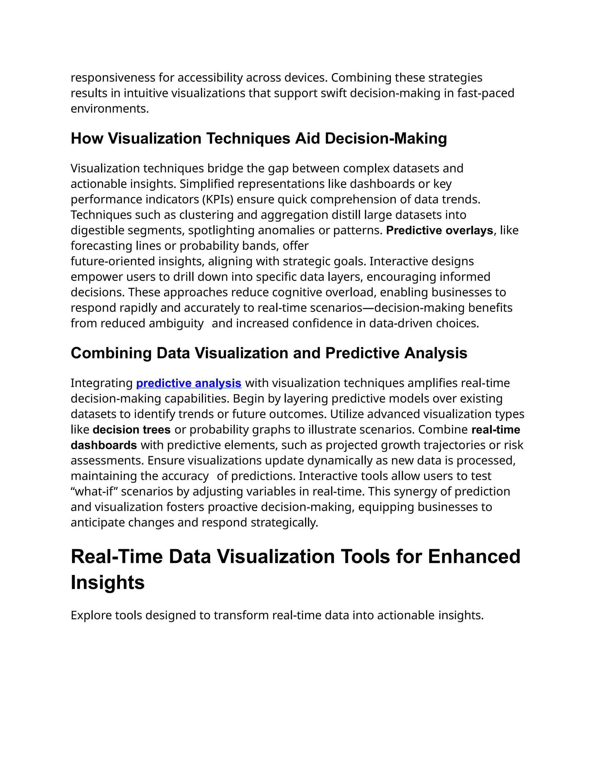 responsiveness for accessibility across devices. Combining these strategies
results in intuitive visualizations that support swift decision-making in fast-paced
environments.
How Visualization Techniques Aid Decision-Making
Visualization techniques bridge the gap between complex datasets and
actionable insights. Simplified representations like dashboards or key
performance indicators (KPIs) ensure quick comprehension of data trends.
Techniques such as clustering and aggregation distill large datasets into
digestible segments, spotlighting anomalies or patterns. Predictive overlays, like
forecasting lines or probability bands, offer
future-oriented insights, aligning with strategic goals. Interactive designs
empower users to drill down into specific data layers, encouraging informed
decisions. These approaches reduce cognitive overload, enabling businesses to
respond rapidly and accurately to real-time scenarios—decision-making benefits
from reduced ambiguity and increased confidence in data-driven choices.
Combining Data Visualization and Predictive Analysis
Integrating predictive analysis with visualization techniques amplifies real-time
decision-making capabilities. Begin by layering predictive models over existing
datasets to identify trends or future outcomes. Utilize advanced visualization types
like decision trees or probability graphs to illustrate scenarios. Combine real-time
dashboards with predictive elements, such as projected growth trajectories or risk
assessments. Ensure visualizations update dynamically as new data is processed,
maintaining the accuracy of predictions. Interactive tools allow users to test
“what-if” scenarios by adjusting variables in real-time. This synergy of prediction
and visualization fosters proactive decision-making, equipping businesses to
anticipate changes and respond strategically.
Real-Time Data Visualization Tools for Enhanced
Insights
Explore tools designed to transform real-time data into actionable insights.
 