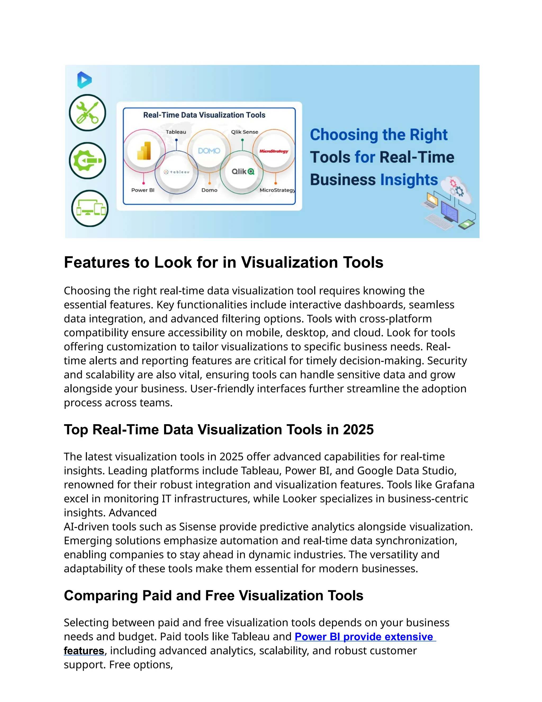 Features to Look for in Visualization Tools
Choosing the right real-time data visualization tool requires knowing the
essential features. Key functionalities include interactive dashboards, seamless
data integration, and advanced filtering options. Tools with cross-platform
compatibility ensure accessibility on mobile, desktop, and cloud. Look for tools
offering customization to tailor visualizations to specific business needs. Real-
time alerts and reporting features are critical for timely decision-making. Security
and scalability are also vital, ensuring tools can handle sensitive data and grow
alongside your business. User-friendly interfaces further streamline the adoption
process across teams.
Top Real-Time Data Visualization Tools in 2025
The latest visualization tools in 2025 offer advanced capabilities for real-time
insights. Leading platforms include Tableau, Power BI, and Google Data Studio,
renowned for their robust integration and visualization features. Tools like Grafana
excel in monitoring IT infrastructures, while Looker specializes in business-centric
insights. Advanced
AI-driven tools such as Sisense provide predictive analytics alongside visualization.
Emerging solutions emphasize automation and real-time data synchronization,
enabling companies to stay ahead in dynamic industries. The versatility and
adaptability of these tools make them essential for modern businesses.
Comparing Paid and Free Visualization Tools
Selecting between paid and free visualization tools depends on your business
needs and budget. Paid tools like Tableau and Power BI provide extensive
features, including advanced analytics, scalability, and robust customer
support. Free options,
 