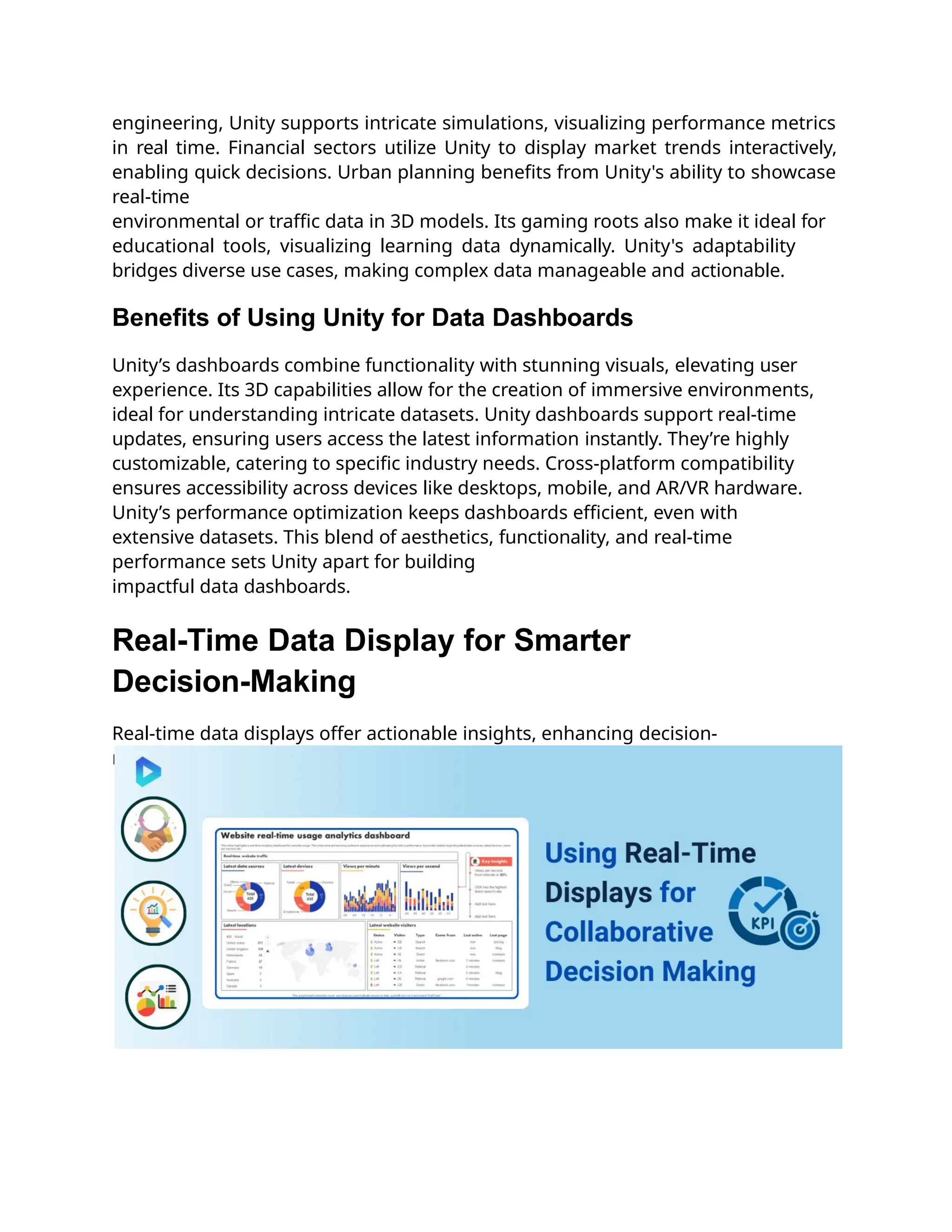engineering, Unity supports intricate simulations, visualizing performance metrics
in real time. Financial sectors utilize Unity to display market trends interactively,
enabling quick decisions. Urban planning benefits from Unity's ability to showcase
real-time
environmental or traffic data in 3D models. Its gaming roots also make it ideal for
educational tools, visualizing learning data dynamically. Unity's adaptability
bridges diverse use cases, making complex data manageable and actionable.
Benefits of Using Unity for Data Dashboards
Unity’s dashboards combine functionality with stunning visuals, elevating user
experience. Its 3D capabilities allow for the creation of immersive environments,
ideal for understanding intricate datasets. Unity dashboards support real-time
updates, ensuring users access the latest information instantly. They’re highly
customizable, catering to specific industry needs. Cross-platform compatibility
ensures accessibility across devices like desktops, mobile, and AR/VR hardware.
Unity’s performance optimization keeps dashboards efficient, even with
extensive datasets. This blend of aesthetics, functionality, and real-time
performance sets Unity apart for building
impactful data dashboards.
Real-Time Data Display for Smarter
Decision-Making
Real-time data displays offer actionable insights, enhancing decision-
making and operational efficiency.
 