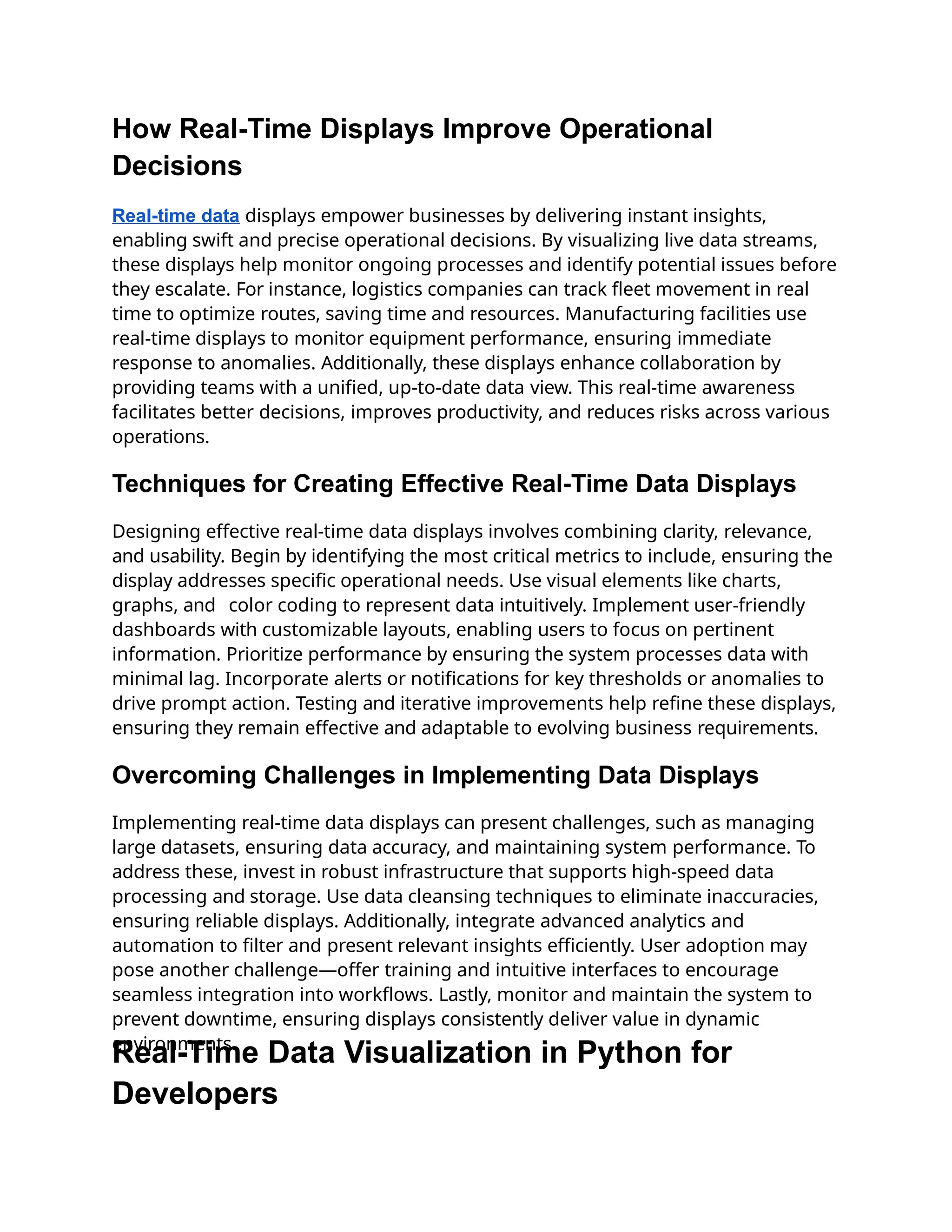 How Real-Time Displays Improve Operational
Decisions
Real-time data displays empower businesses by delivering instant insights,
enabling swift and precise operational decisions. By visualizing live data streams,
these displays help monitor ongoing processes and identify potential issues before
they escalate. For instance, logistics companies can track fleet movement in real
time to optimize routes, saving time and resources. Manufacturing facilities use
real-time displays to monitor equipment performance, ensuring immediate
response to anomalies. Additionally, these displays enhance collaboration by
providing teams with a unified, up-to-date data view. This real-time awareness
facilitates better decisions, improves productivity, and reduces risks across various
operations.
Techniques for Creating Effective Real-Time Data Displays
Designing effective real-time data displays involves combining clarity, relevance,
and usability. Begin by identifying the most critical metrics to include, ensuring the
display addresses specific operational needs. Use visual elements like charts,
graphs, and color coding to represent data intuitively. Implement user-friendly
dashboards with customizable layouts, enabling users to focus on pertinent
information. Prioritize performance by ensuring the system processes data with
minimal lag. Incorporate alerts or notifications for key thresholds or anomalies to
drive prompt action. Testing and iterative improvements help refine these displays,
ensuring they remain effective and adaptable to evolving business requirements.
Overcoming Challenges in Implementing Data Displays
Implementing real-time data displays can present challenges, such as managing
large datasets, ensuring data accuracy, and maintaining system performance. To
address these, invest in robust infrastructure that supports high-speed data
processing and storage. Use data cleansing techniques to eliminate inaccuracies,
ensuring reliable displays. Additionally, integrate advanced analytics and
automation to filter and present relevant insights efficiently. User adoption may
pose another challenge—offer training and intuitive interfaces to encourage
seamless integration into workflows. Lastly, monitor and maintain the system to
prevent downtime, ensuring displays consistently deliver value in dynamic
environments.
Real-Time Data Visualization in Python for
Developers
 