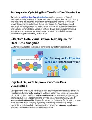Techniques for Optimizing Real-Time Data Flow Visualization
Optimizing real-time data flow visualization requires the right tools and
strategies. Start by selecting software that supports high-speed data processing
and interactive dashboards. Implement techniques like filtering to focus on
relevant information and reduce clutter. Use visuals like flow diagrams and
heatmaps to highlight key data relationships. Ensure data pipelines are stable
and scalable to handle large volumes without delays. Continuous monitoring
and updates improve accuracy and relevance, ensuring stakeholders get
actionable insights when they matter most.
Effective Data Visualization Techniques for
Real-Time Analytics
Mastering visualization techniques transforms raw data into actionable,
real-time insights.
Key Techniques to Improve Real-Time Data
Visualization
Using effective techniques enhances clarity and comprehension in real-time data
visualization. Employ color coding to highlight patterns or trends, ensuring that
critical data points stand out. Interactive elements such as tooltips, zooming, or
filters improve user engagement and provide on-demand granularity. Select
appropriate chart types like line graphs for trends, heatmaps for density, or scatter
plots for correlations. Simplify layouts by eliminating unnecessary design
elements, prioritizing clarity over aesthetics. Incorporate dynamic updates with
real-time data feeds to maintain relevance. Ensure
 
