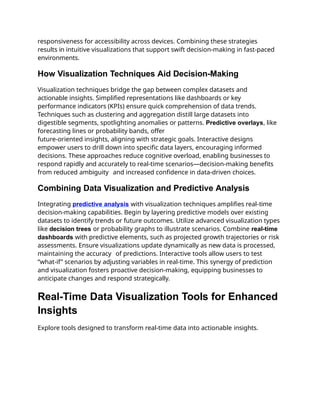 responsiveness for accessibility across devices. Combining these strategies
results in intuitive visualizations that support swift decision-making in fast-paced
environments.
How Visualization Techniques Aid Decision-Making
Visualization techniques bridge the gap between complex datasets and
actionable insights. Simplified representations like dashboards or key
performance indicators (KPIs) ensure quick comprehension of data trends.
Techniques such as clustering and aggregation distill large datasets into
digestible segments, spotlighting anomalies or patterns. Predictive overlays, like
forecasting lines or probability bands, offer
future-oriented insights, aligning with strategic goals. Interactive designs
empower users to drill down into specific data layers, encouraging informed
decisions. These approaches reduce cognitive overload, enabling businesses to
respond rapidly and accurately to real-time scenarios—decision-making benefits
from reduced ambiguity and increased confidence in data-driven choices.
Combining Data Visualization and Predictive Analysis
Integrating predictive analysis with visualization techniques amplifies real-time
decision-making capabilities. Begin by layering predictive models over existing
datasets to identify trends or future outcomes. Utilize advanced visualization types
like decision trees or probability graphs to illustrate scenarios. Combine real-time
dashboards with predictive elements, such as projected growth trajectories or risk
assessments. Ensure visualizations update dynamically as new data is processed,
maintaining the accuracy of predictions. Interactive tools allow users to test
“what-if” scenarios by adjusting variables in real-time. This synergy of prediction
and visualization fosters proactive decision-making, equipping businesses to
anticipate changes and respond strategically.
Real-Time Data Visualization Tools for Enhanced
Insights
Explore tools designed to transform real-time data into actionable insights.
 