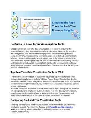 Features to Look for in Visualization Tools
Choosing the right real-time data visualization tool requires knowing the
essential features. Key functionalities include interactive dashboards, seamless
data integration, and advanced filtering options. Tools with cross-platform
compatibility ensure accessibility on mobile, desktop, and cloud. Look for tools
offering customization to tailor visualizations to specific business needs. Real-
time alerts and reporting features are critical for timely decision-making. Security
and scalability are also vital, ensuring tools can handle sensitive data and grow
alongside your business. User-friendly interfaces further streamline the adoption
process across teams.
Top Real-Time Data Visualization Tools in 2025
The latest visualization tools in 2025 offer advanced capabilities for real-time
insights. Leading platforms include Tableau, Power BI, and Google Data Studio,
renowned for their robust integration and visualization features. Tools like Grafana
excel in monitoring IT infrastructures, while Looker specializes in business-centric
insights. Advanced
AI-driven tools such as Sisense provide predictive analytics alongside visualization.
Emerging solutions emphasize automation and real-time data synchronization,
enabling companies to stay ahead in dynamic industries. The versatility and
adaptability of these tools make them essential for modern businesses.
Comparing Paid and Free Visualization Tools
Selecting between paid and free visualization tools depends on your business
needs and budget. Paid tools like Tableau and Power BI provide extensive
features, including advanced analytics, scalability, and robust customer
support. Free options,
 