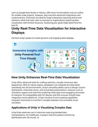 such as Google Data Studio or Kibana, offer basic functionalities and can suffice
for smaller-scale projects. However, they may lack advanced integrations and
customizations. Paid tools are ideal for large enterprises requiring end-to-end
solutions, while free tools cater to startups or organizations exploring data
visualization with limited resources. Assessing your goals helps determine the
best fit.
Unity Real-Time Data Visualization for Interactive
Displays
Harness Unity's power to create dynamic and engaging data displays.
How Unity Enhances Real-Time Data Visualization
Unity offers advanced tools for crafting real-time, visually immersive data
experiences. With its robust engine, developers can integrate live data feeds
seamlessly into 3D environments. Unity’s versatility allows users to design custom
dashboards, interactive charts, and virtual data presentations. Features such as
animation support and real-time rendering make data more engaging and easier
to interpret. Its compatibility with IoT devices and APIs ensures smooth data
integration across platforms. Unity’s intuitive UI and scripting capabilities
empower businesses to transform complex datasets into accessible visual
narratives.
Applications of Unity in Visualizing Complex Data
Unity finds extensive use in industries requiring detailed data
interpretations. For healthcare, it powers real-time patient monitoring
dashboards with 3D visuals. In
 