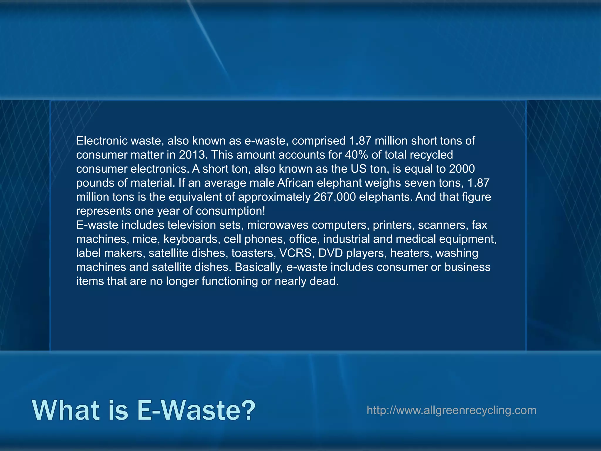 Electronic waste, also known as e-waste, comprised 1.87 million short tons of
consumer matter in 2013. This amount accounts for 40% of total recycled
consumer electronics. A short ton, also known as the US ton, is equal to 2000
pounds of material. If an average male African elephant weighs seven tons, 1.87
million tons is the equivalent of approximately 267,000 elephants. And that figure
represents one year of consumption!
E-waste includes television sets, microwaves computers, printers, scanners, fax
machines, mice, keyboards, cell phones, office, industrial and medical equipment,
label makers, satellite dishes, toasters, VCRS, DVD players, heaters, washing
machines and satellite dishes. Basically, e-waste includes consumer or business
items that are no longer functioning or nearly dead.
http://www.allgreenrecycling.com
 