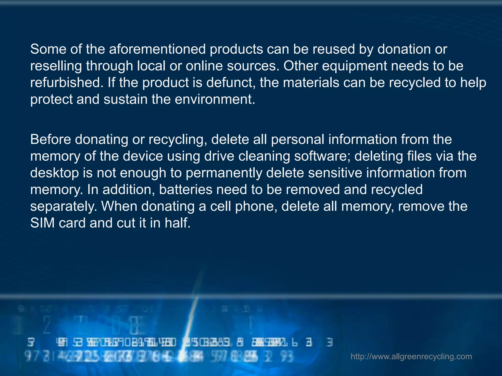 Some of the aforementioned products can be reused by donation or
reselling through local or online sources. Other equipment needs to be
refurbished. If the product is defunct, the materials can be recycled to help
protect and sustain the environment.
Before donating or recycling, delete all personal information from the
memory of the device using drive cleaning software; deleting files via the
desktop is not enough to permanently delete sensitive information from
memory. In addition, batteries need to be removed and recycled
separately. When donating a cell phone, delete all memory, remove the
SIM card and cut it in half.
http://www.allgreenrecycling.com
 