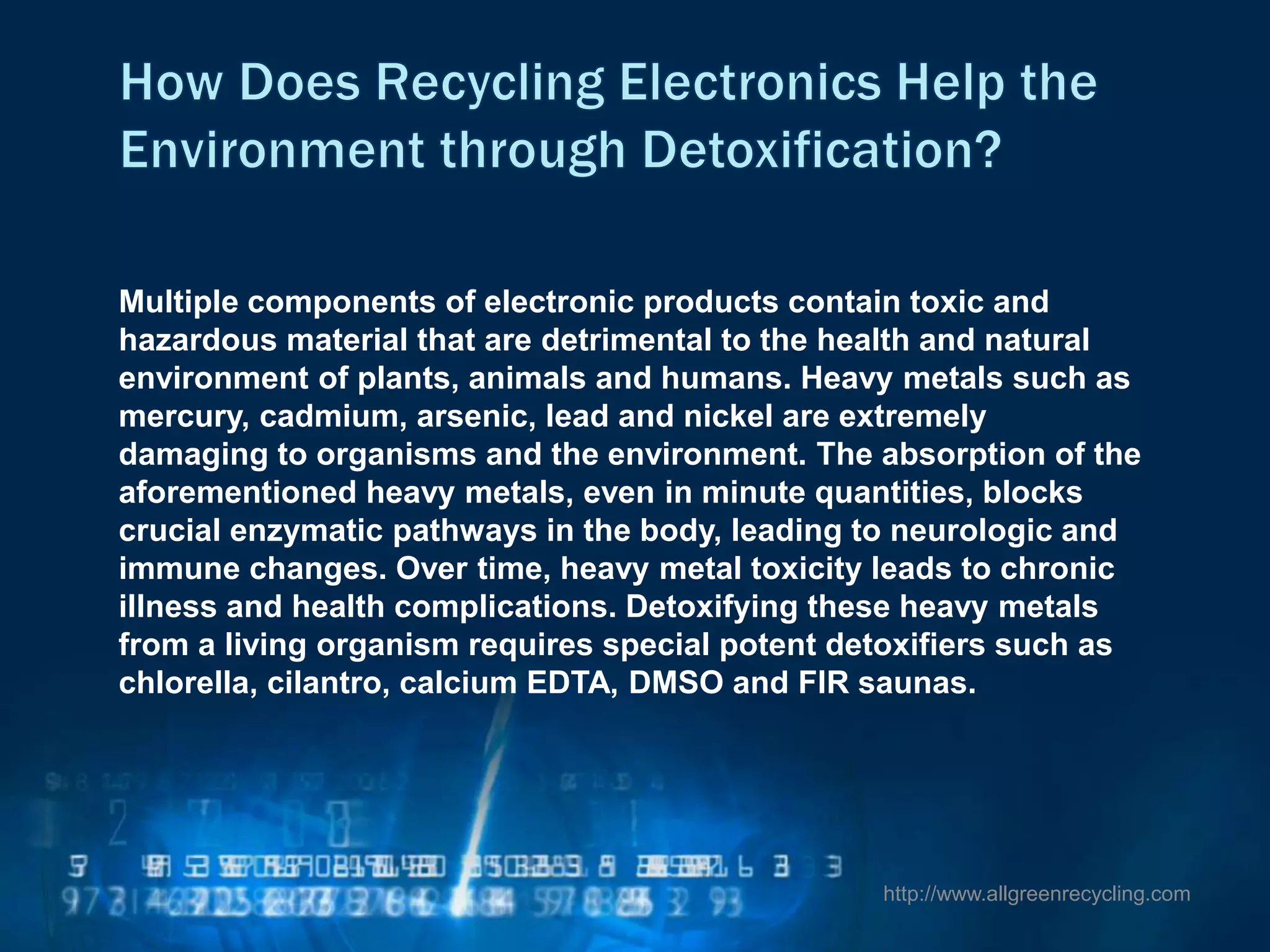 Multiple components of electronic products contain toxic and
hazardous material that are detrimental to the health and natural
environment of plants, animals and humans. Heavy metals such as
mercury, cadmium, arsenic, lead and nickel are extremely
damaging to organisms and the environment. The absorption of the
aforementioned heavy metals, even in minute quantities, blocks
crucial enzymatic pathways in the body, leading to neurologic and
immune changes. Over time, heavy metal toxicity leads to chronic
illness and health complications. Detoxifying these heavy metals
from a living organism requires special potent detoxifiers such as
chlorella, cilantro, calcium EDTA, DMSO and FIR saunas.
http://www.allgreenrecycling.com
 