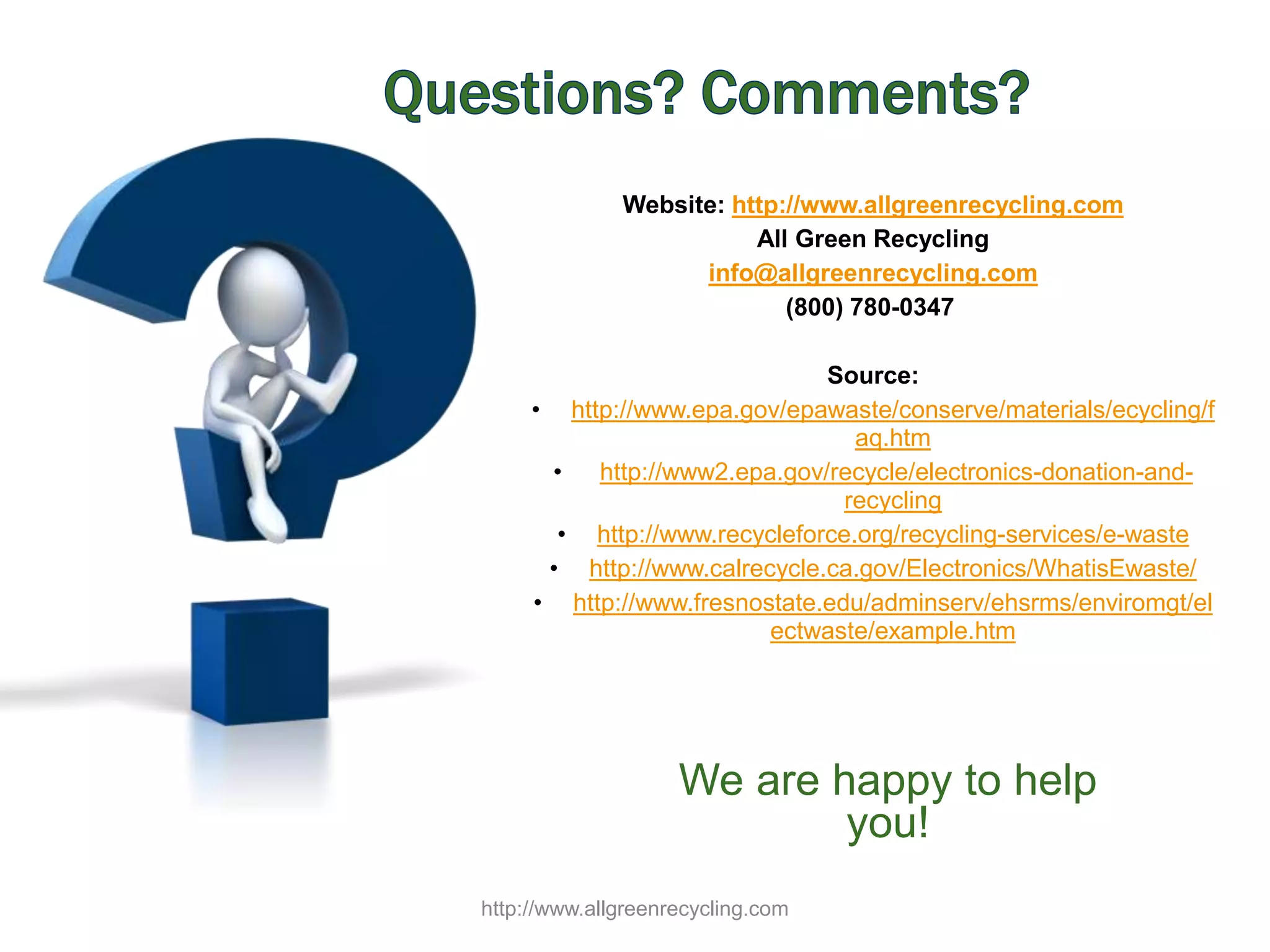 Website: http://www.allgreenrecycling.com
All Green Recycling
info@allgreenrecycling.com
(800) 780-0347
Source:
• http://www.epa.gov/epawaste/conserve/materials/ecycling/f
aq.htm
• http://www2.epa.gov/recycle/electronics-donation-and-
recycling
• http://www.recycleforce.org/recycling-services/e-waste
• http://www.calrecycle.ca.gov/Electronics/WhatisEwaste/
• http://www.fresnostate.edu/adminserv/ehsrms/enviromgt/el
ectwaste/example.htm
We are happy to help
you!
http://www.allgreenrecycling.com
 