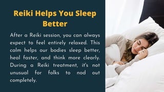 Reiki Helps You Sleep
Better
After a Reiki session, you can always
expect to feel entirely relaxed. This
calm helps our bodies sleep better,
heal faster, and think more clearly.
During a Reiki treatment, it's not
unusual for folks to nod out
completely.
 