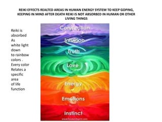 REIKI EFFECTS REALTED AREAS IN HUMAN ENERGY SYSTEM TO KEEP GOPING, 
KEEPING IN MIND AFTER DEATH REIKI IS NOT ABSORBED IN HUMAN OR OTHER 
LIVING THINGS 
Reiki is 
absorbed 
As 
white light 
down 
to rainbow 
colors . 
Every color 
Relates a 
specific 
area 
of life 
function 
