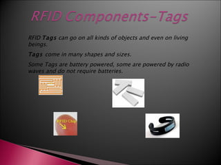 RFID Tags can go on all kinds of objects and even on living
beings.
Tags come in many shapes and sizes.
Some Tags are battery powered, some are powered by radio
waves and do not require batteries.
 