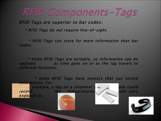RFID Tags are superior to bar codes:
  * RFID Tags do not require line-of-sight.

    * RFID Tags can store far more information than bar
codes.


     * Some RFID Tags are writable, so information can be
updated           as time goes on or as the tag travels to
different locations.

        * Some RFID Tags have sensors that can record
information. For
       example, a tag on a shipment of frozen foods could
record           the    temperatures that the foods were
exposed to.
 