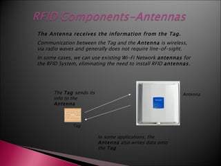 The Antenna receives the information from the Tag.
Communication between the Tag and the Antenna is wireless,
via radio waves and generally does not require line-of-sight.
In some cases, we can use existing Wi-Fi Network antennas for
the RFID System, eliminating the need to install RFID antennas.




      The Tag sends its                                    Antenna
      info to the
      Antenna



              Tag

                          In some applications, the
                          Antenna also writes data onto
                          the Tag
 