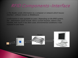 o The Reader sends information to a computer or network which houses
interface software known as Middleware.

o Information is now available to users. Depending on the RFID system,
the information could include: item’s current location, where it has
traveled, how much it has been used, environmental conditions it was
exposed to and more.




                                     Reader                     Reader
             Antenna




Tag
 