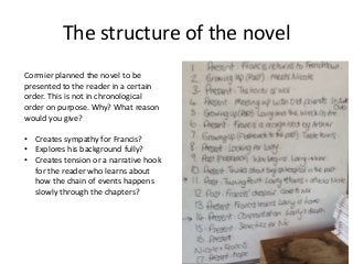The structure of the novel
Cormier planned the novel to be
presented to the reader in a certain
order. This is not in chronological
order on purpose. Why? What reason
would you give?
• Creates sympathy for Francis?
• Explores his background fully?
• Creates tension or a narrative hook
for the reader who learns about
how the chain of events happens
slowly through the chapters?
 