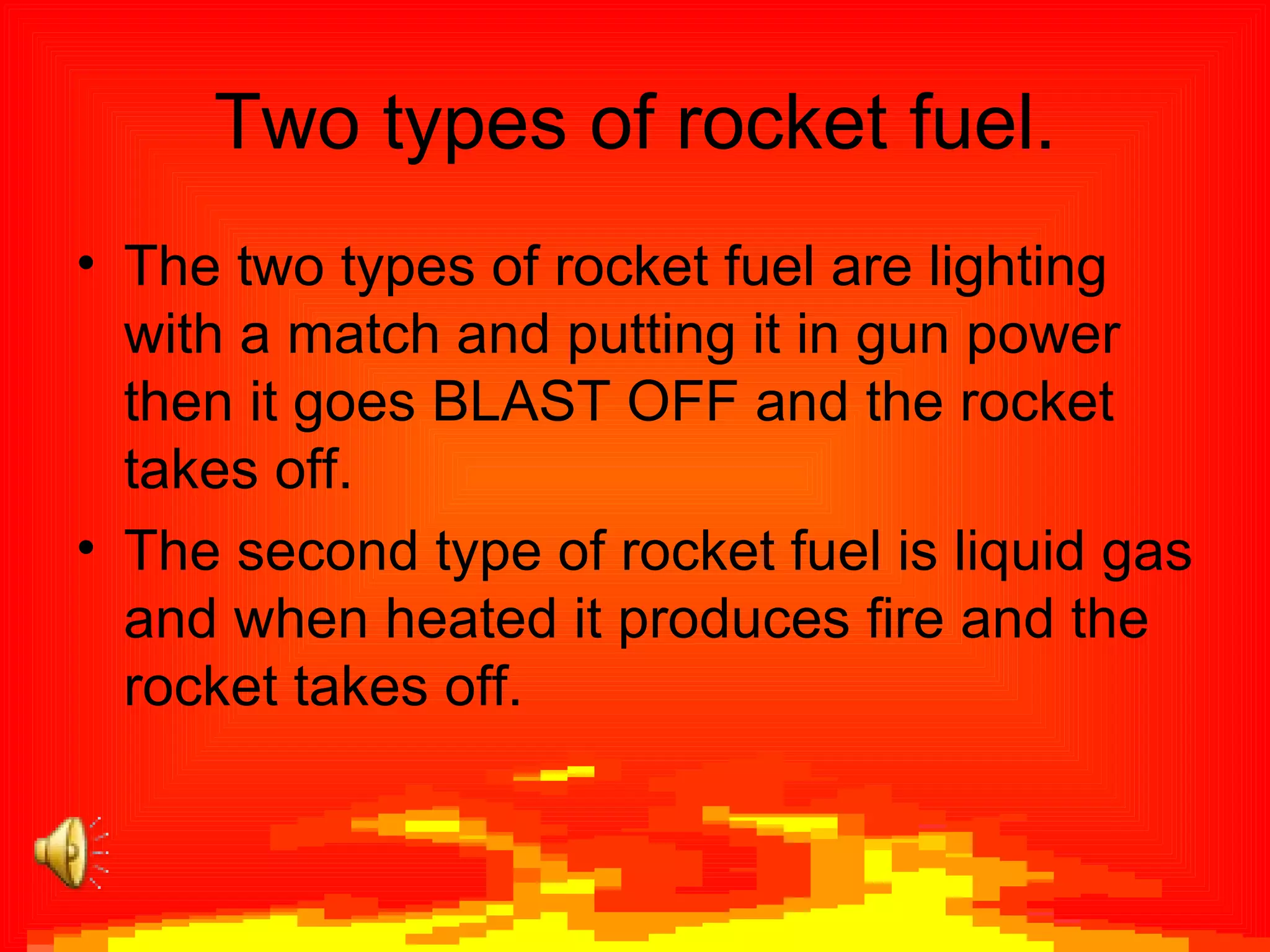 Two types of rocket fuel. The two types of rocket fuel are lighting with a match and putting it in gun power then it goes BLAST OFF and the rocket takes off. The second type of rocket fuel is liquid gas and when heated it produces fire and the rocket takes off.