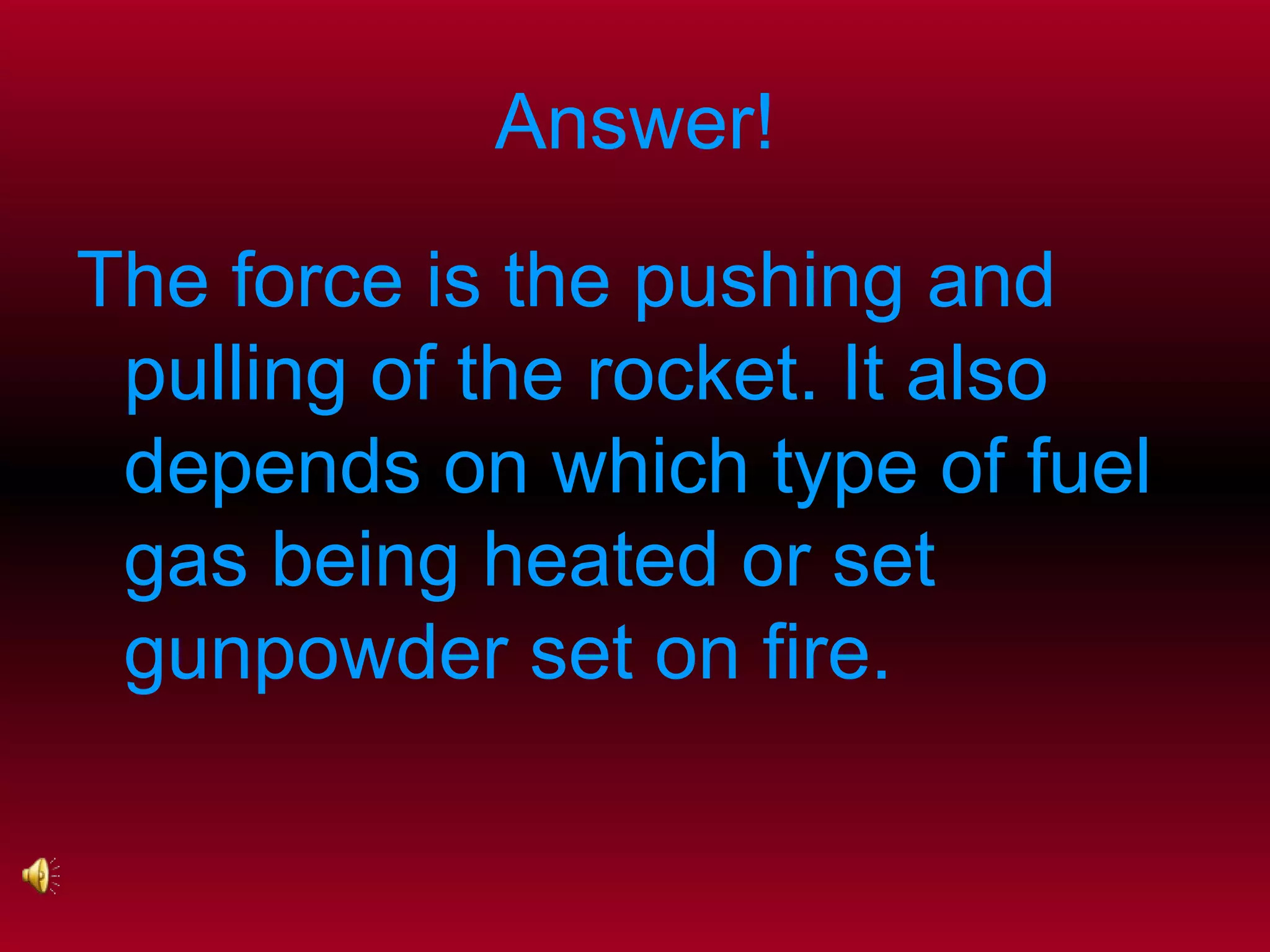 Answer! The force is the pushing and pulling of the rocket. It also depends on which type of fuel gas being heated or set gunpowder set on fire.