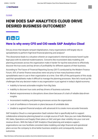 2/28/24, 12:36 PM How does SAP Analytics Cloud Drive Desired Business Outcomes?
https://techwave.net/how-does-sap-analytics-cloud-drive-desired-business-outcomes/ 1/7
CLOUD
HOW DOES SAP ANALYTICS CLOUD DRIVE
DESIRED BUSINESS OUTCOMES?
Here is why every CFO and CIO needs SAP Analytics Cloud
Did you know that despite rampant digitalization, many organizations still largely rely on
spreadsheets to perform high-level financial planning and analysis?
This dissonance leads to a situation wherein an organization’s internal processes haven’t quite
kept pace with its external modernizations. Concerns like inconsistent data modeling and
planning processes across the organization make it harder for top-line executives to effectively
discover the true costs and key drivers of profitability for different aspects of their business.
According to The Future of Financial Reporting Survey (2017) conducted by the Modern Finance
Forum, 43% of senior finance executives were not privy to how many business-critical
spreadsheets were in use in their organization at a time. Over 48% of the participants of this study
said that spreadsheets make it difficult to manage the planning processes. Now let’s round up the
challenges that any decision maker in any organization is put against in today’s digital economy:
Inability to harvest actionable insights from Big Data
Inability to discover true costs and key drivers of business outcomes
Market responsiveness to disruptions slows down because of a lack of reliable data-driven
insights
Inconsistent modeling and planning processes across the organization
Lack of confidence in forecasts or plans because of unreliable data
Unable to augment financial analysis with advanced AI to create more accurate forecasts
SAP Analytics Cloud is a next-generation SaaS solution that is specifically built to support
collaborative enterprise planning based on a single source of truth. Now you can make Marketing,
HR, Sales, Operations and Supply Chain plans on SAC and gain clear visibility into your cost and
revenue drivers. With the help of SAP Analytics Cloud planning and analysis support,
organizations can now facilitate consistent data modeling and align financial and operational
plans across the company to drive better business analytics and consequently, business
outcomes.
 