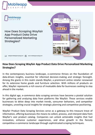 How Does Scraping Wayfair App Product Data Drive Personalized Marketing
Strategies?
In the contemporary business landscape, e-commerce thrives on the foundation of
data-driven insights, essential for informed decision-making and strategic foresight.
Among the giants in this realm stands Wayfair, a prominent online retailer renowned
for its extensive home goods and furniture selection. With millions of products on
offer, Wayfair represents a rich source of invaluable data for businesses seeking to stay
ahead in the market.
In this digital age, e-commerce data scraping services have become a pivotal solution
for gathering and analyzing data from platforms like Wayfair. These services enable
businesses to delve deep into market trends, consumer behaviors, and competitor
strategies, unveiling crucial insights for strategic planning and competitive positioning.
Wayfair Product Data Scraping Services serve as a gateway to this treasure trove of
information, offering businesses the means to collect, process, and interpret data from
Wayfair's vast product catalog. Companies can unlock actionable insights that fuel
innovation, enhance customer experiences, and drive growth in the fiercely
competitive e-commerce landscape through sophisticated scraping techniques.
 