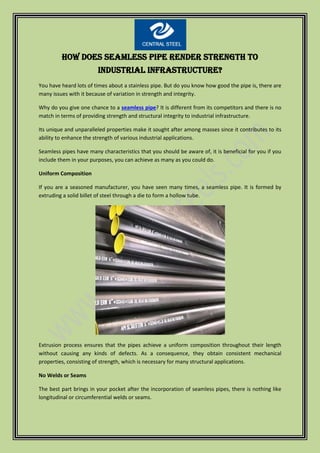 How Does Seamless Pipe Render Strength to
Industrial Infrastructure?
You have heard lots of times about a stainless pipe. But do you know how good the pipe is, there are
many issues with it because of variation in strength and integrity.
Why do you give one chance to a seamless pipe? It is different from its competitors and there is no
match in terms of providing strength and structural integrity to industrial infrastructure.
Its unique and unparalleled properties make it sought after among masses since it contributes to its
ability to enhance the strength of various industrial applications.
Seamless pipes have many characteristics that you should be aware of, it is beneficial for you if you
include them in your purposes, you can achieve as many as you could do.
Uniform Composition
If you are a seasoned manufacturer, you have seen many times, a seamless pipe. It is formed by
extruding a solid billet of steel through a die to form a hollow tube.
Extrusion process ensures that the pipes achieve a uniform composition throughout their length
without causing any kinds of defects. As a consequence, they obtain consistent mechanical
properties, consisting of strength, which is necessary for many structural applications.
No Welds or Seams
The best part brings in your pocket after the incorporation of seamless pipes, there is nothing like
longitudinal or circumferential welds or seams.
 