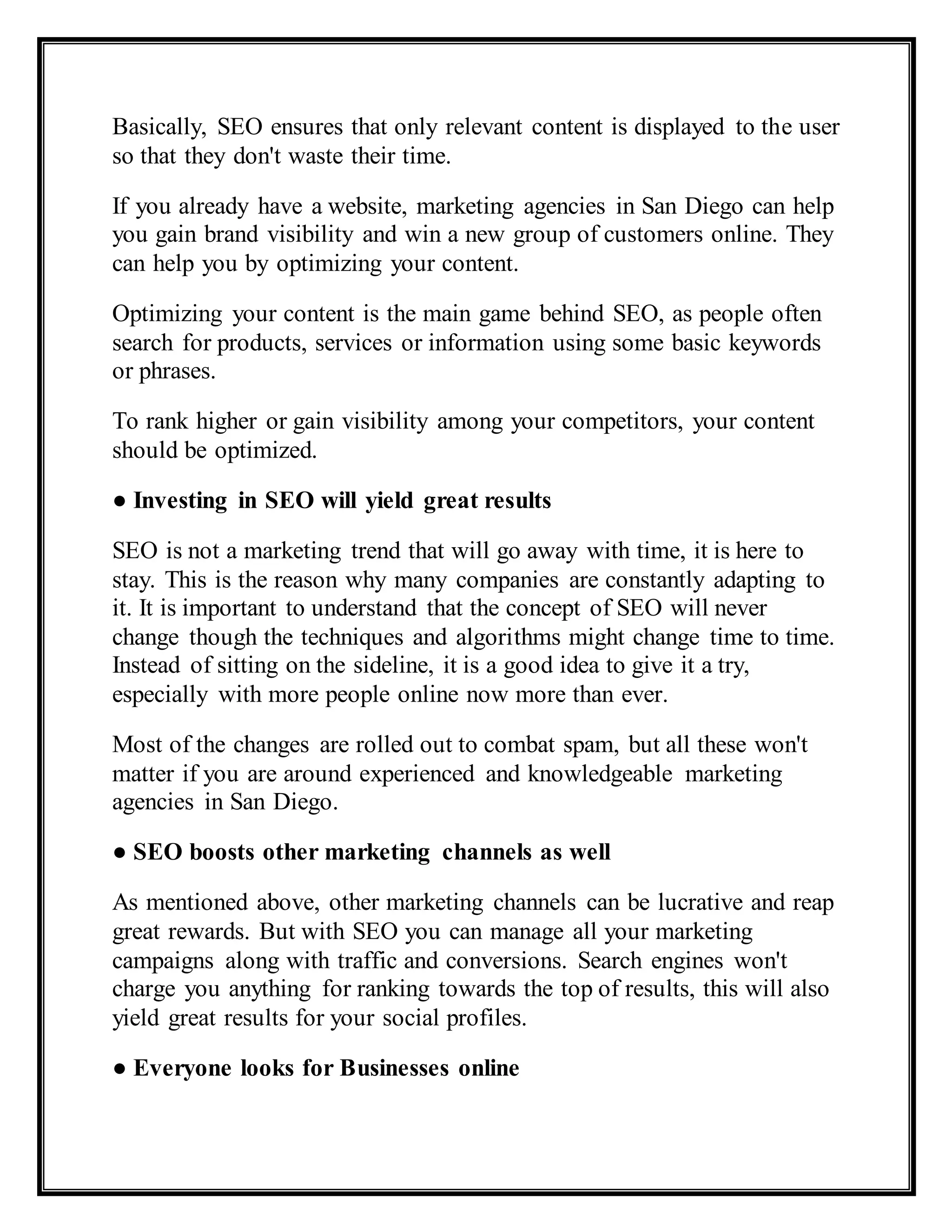Basically, SEO ensures that only relevant content is displayed to the user
so that they don't waste their time.
If you already have a website, marketing agencies in San Diego can help
you gain brand visibility and win a new group of customers online. They
can help you by optimizing your content.
Optimizing your content is the main game behind SEO, as people often
search for products, services or information using some basic keywords
or phrases.
To rank higher or gain visibility among your competitors, your content
should be optimized.
● Investing in SEO will yield great results
SEO is not a marketing trend that will go away with time, it is here to
stay. This is the reason why many companies are constantly adapting to
it. It is important to understand that the concept of SEO will never
change though the techniques and algorithms might change time to time.
Instead of sitting on the sideline, it is a good idea to give it a try,
especially with more people online now more than ever.
Most of the changes are rolled out to combat spam, but all these won't
matter if you are around experienced and knowledgeable marketing
agencies in San Diego.
● SEO boosts other marketing channels as well
As mentioned above, other marketing channels can be lucrative and reap
great rewards. But with SEO you can manage all your marketing
campaigns along with traffic and conversions. Search engines won't
charge you anything for ranking towards the top of results, this will also
yield great results for your social profiles.
● Everyone looks for Businesses online
 
