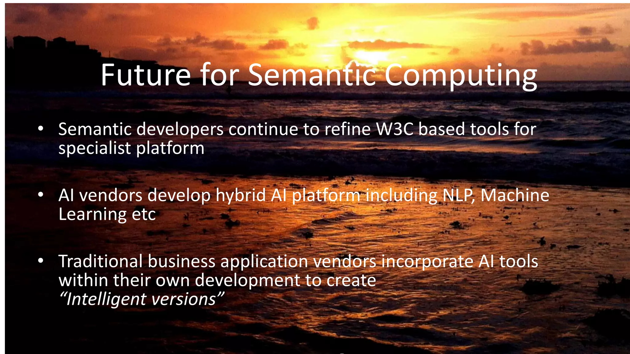 Future for Semantic Computing
• Semantic developers continue to refine W3C based tools for
specialist platform
• AI vendors develop hybrid AI platform including NLP, Machine
Learning etc
• Traditional business application vendors incorporate AI tools
within their own development to create
“Intelligent versions”
 
