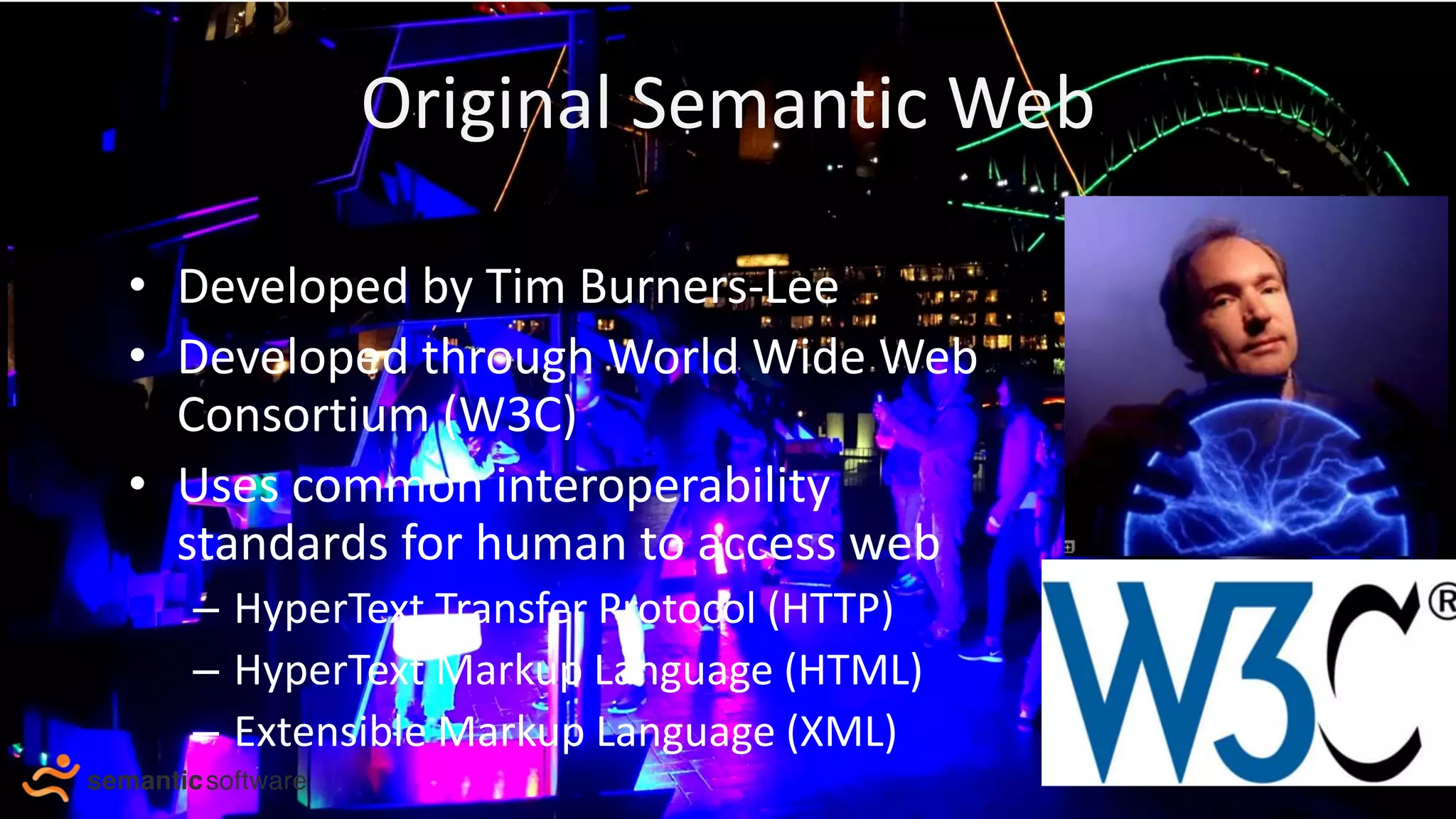 Original Semantic Web
• Developed by Tim Burners-Lee
• Developed through World Wide Web
Consortium (W3C)
• Uses common interoperability
standards for human to access web
– HyperText Transfer Protocol (HTTP)
– HyperText Markup Language (HTML)
– Extensible Markup Language (XML)
Tim Burners- Lee
 
