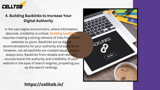 4. Building Backlinks to Increase Your
Digital Authority
https://celltob.in/
In the vast digital environment, where information
abounds, credibility is critical. Building backlinks
requires creating a strong network of links from other
websites to yours. Backlinks act as digital
recommendations for your authority and experience.
However, not all backlinks are created equal; quality
always wins. Backlinks from reliable and relevant
sources boost the authority and credibility of your
website in the eyes of search engines, propelling you
up the search rankings.
 