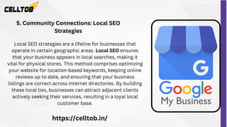 Local SEO strategies are a lifeline for businesses that
operate in certain geographic areas. Local SEO ensures
that your business appears in local searches, making it
vital for physical stores. This method comprises optimizing
your website for location-based keywords, keeping online
reviews up to date, and ensuring that your business
listings are correct across internet directories. By building
these local ties, businesses can attract adjacent clients
actively seeking their services, resulting in a loyal local
customer base.
5. Community Connections: Local SEO
Strategies
https://celltob.in/
 