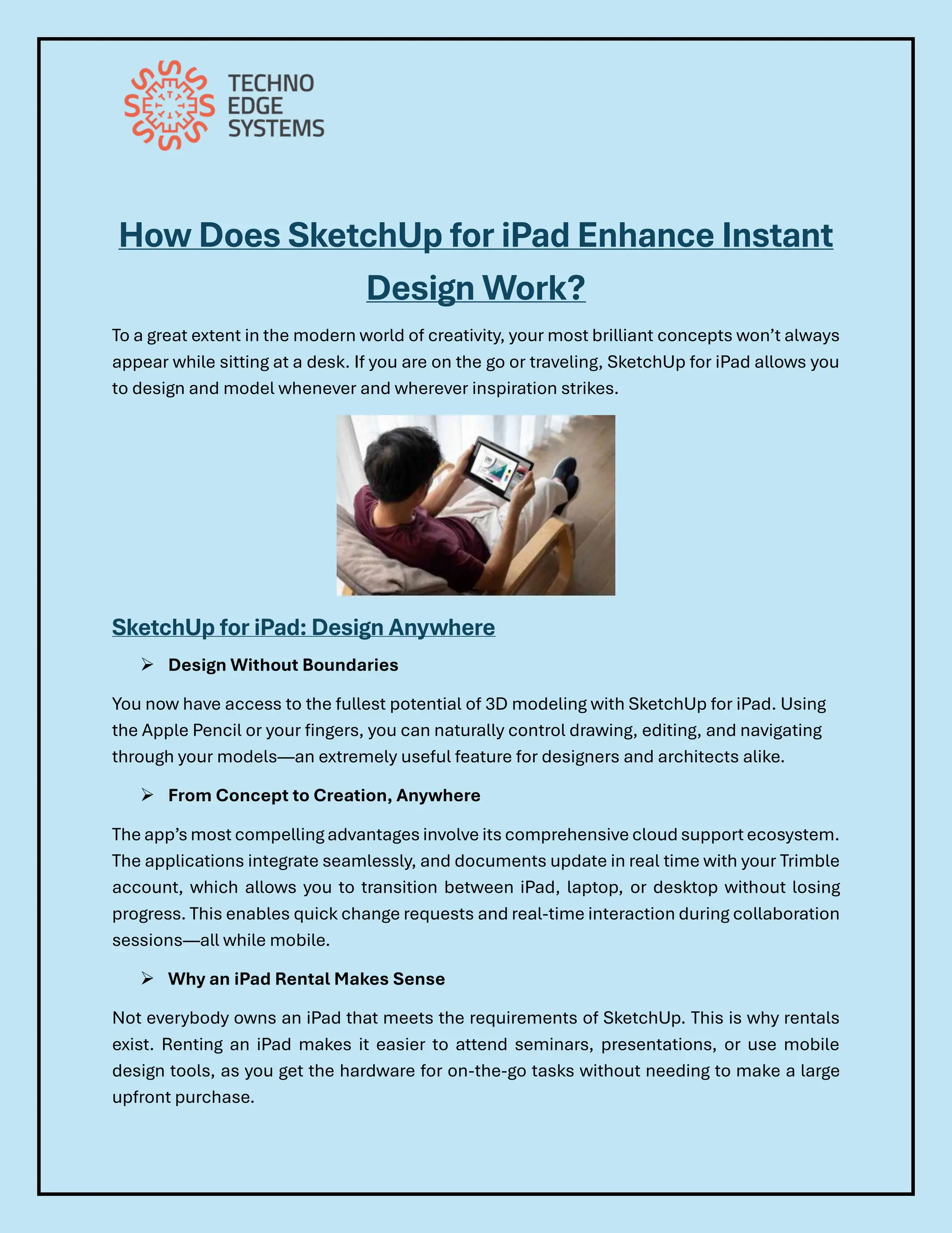 How Does SketchUp for iPad Enhance Instant
Design Work?
To a great extent in the modern world of creativity, your most brilliant concepts won’t always
appear while sitting at a desk. If you are on the go or traveling, SketchUp for iPad allows you
to design and model whenever and wherever inspiration strikes.
SketchUp for iPad: Design Anywhere
➢ Design Without Boundaries
You now have access to the fullest potential of 3D modeling with SketchUp for iPad. Using
the Apple Pencil or your fingers, you can naturally control drawing, editing, and navigating
through your models—an extremely useful feature for designers and architects alike.
➢ From Concept to Creation, Anywhere
The app’s most compelling advantages involve its comprehensive cloud support ecosystem.
The applications integrate seamlessly, and documents update in real time with your Trimble
account, which allows you to transition between iPad, laptop, or desktop without losing
progress. This enables quick change requests and real-time interaction during collaboration
sessions—all while mobile.
➢ Why an iPad Rental Makes Sense
Not everybody owns an iPad that meets the requirements of SketchUp. This is why rentals
exist. Renting an iPad makes it easier to attend seminars, presentations, or use mobile
design tools, as you get the hardware for on-the-go tasks without needing to make a large
upfront purchase.
 