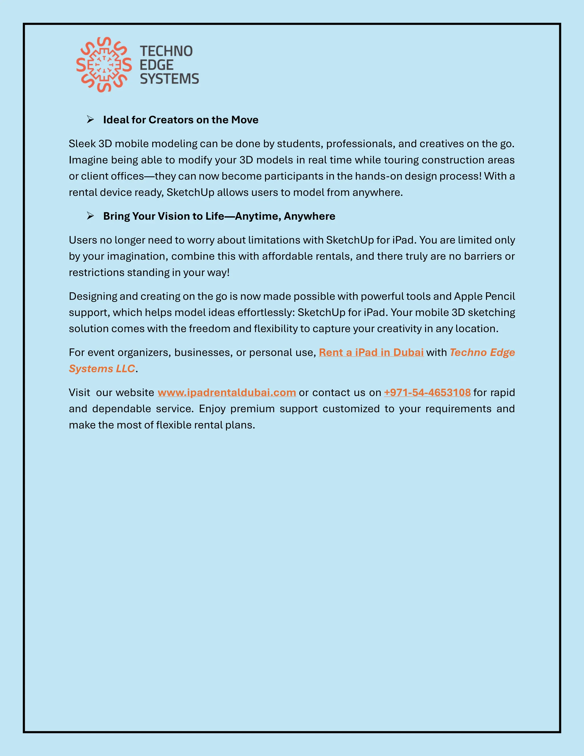 ➢ Ideal for Creators on the Move
Sleek 3D mobile modeling can be done by students, professionals, and creatives on the go.
Imagine being able to modify your 3D models in real time while touring construction areas
or client offices—they can now become participants in the hands-on design process! With a
rental device ready, SketchUp allows users to model from anywhere.
➢ Bring Your Vision to Life—Anytime, Anywhere
Users no longer need to worry about limitations with SketchUp for iPad. You are limited only
by your imagination, combine this with affordable rentals, and there truly are no barriers or
restrictions standing in your way!
Designing and creating on the go is now made possible with powerful tools and Apple Pencil
support, which helps model ideas effortlessly: SketchUp for iPad. Your mobile 3D sketching
solution comes with the freedom and flexibility to capture your creativity in any location.
For event organizers, businesses, or personal use, Rent a iPad in Dubai with Techno Edge
Systems LLC.
Visit our website www.ipadrentaldubai.com or contact us on +971-54-4653108 for rapid
and dependable service. Enjoy premium support customized to your requirements and
make the most of flexible rental plans.
 