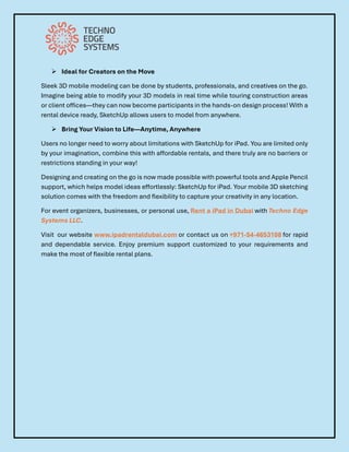 ➢ Ideal for Creators on the Move
Sleek 3D mobile modeling can be done by students, professionals, and creatives on the go.
Imagine being able to modify your 3D models in real time while touring construction areas
or client offices—they can now become participants in the hands-on design process! With a
rental device ready, SketchUp allows users to model from anywhere.
➢ Bring Your Vision to Life—Anytime, Anywhere
Users no longer need to worry about limitations with SketchUp for iPad. You are limited only
by your imagination, combine this with affordable rentals, and there truly are no barriers or
restrictions standing in your way!
Designing and creating on the go is now made possible with powerful tools and Apple Pencil
support, which helps model ideas effortlessly: SketchUp for iPad. Your mobile 3D sketching
solution comes with the freedom and flexibility to capture your creativity in any location.
For event organizers, businesses, or personal use, Rent a iPad in Dubai with Techno Edge
Systems LLC.
Visit our website www.ipadrentaldubai.com or contact us on +971-54-4653108 for rapid
and dependable service. Enjoy premium support customized to your requirements and
make the most of flexible rental plans.
 
