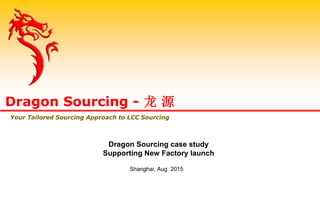 Dragon Sourcing case study
Supporting New Factory launch
Shanghai, Aug 2015
Dragon Sourcing - 龙 源
Your Tailored Sourcing Approach to LCC Sourcing
 