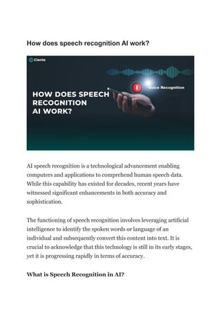 How does speech recognition AI work?
AI speech recognition is a technological advancement enabling
computers and applications to comprehend human speech data.
While this capability has existed for decades, recent years have
witnessed significant enhancements in both accuracy and
sophistication.
The functioning of speech recognition involves leveraging artificial
intelligence to identify the spoken words or language of an
individual and subsequently convert this content into text. It is
crucial to acknowledge that this technology is still in its early stages,
yet it is progressing rapidly in terms of accuracy.
What is Speech Recognition in AI?
 
