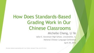 How Does Standards-Based
Grading Work in Our
Chinese Classrooms
Michelle Cheng, Li Ye
Adlai E. Stevenson High School, Lincolnshire, IL
National Chinese Language Conference
April 29, 2016
How does standards-based grading work in our Chinese classrooms? Friday, April 29 2:30 pm
 