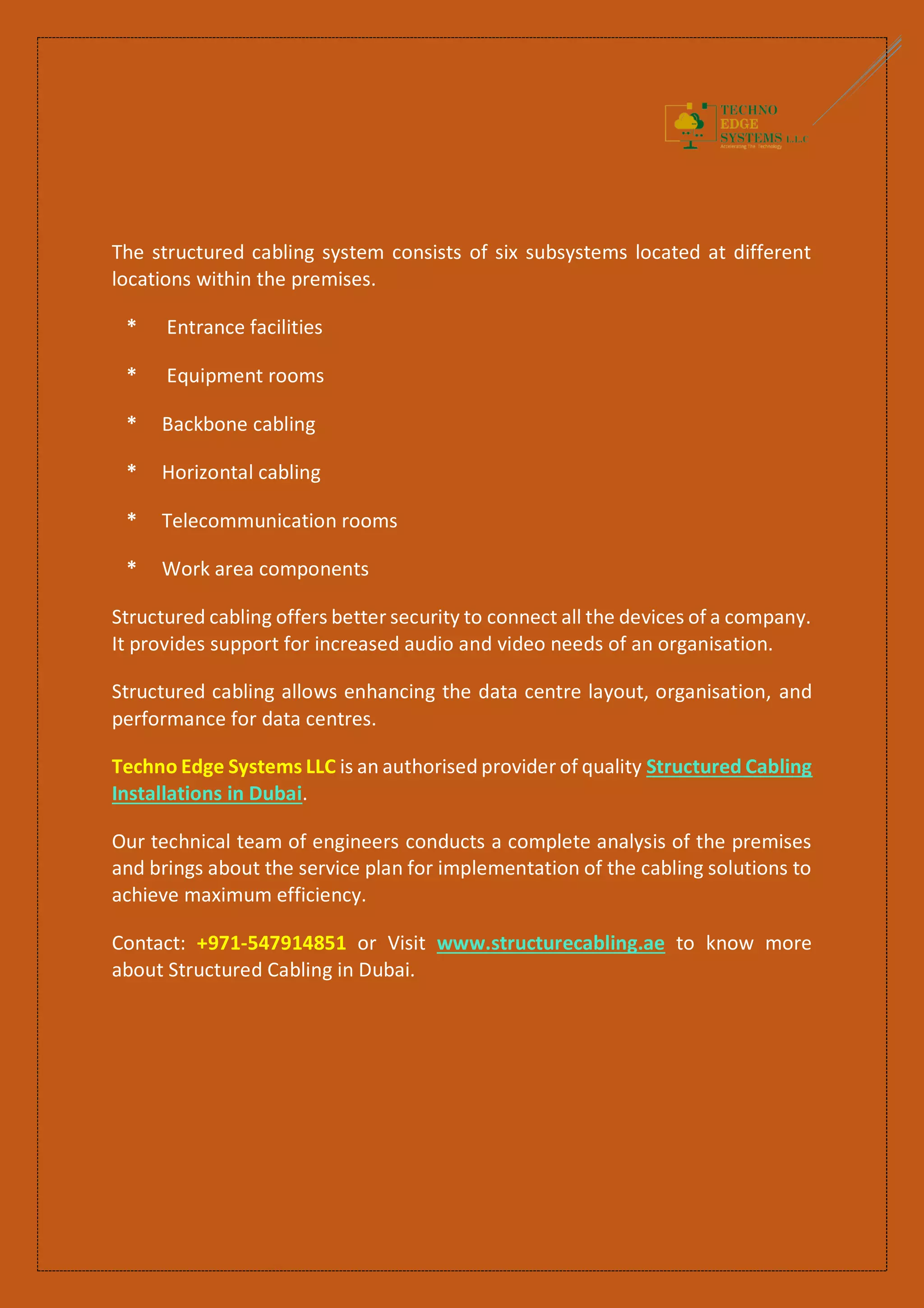 The structured cabling system consists of six subsystems located at different
locations within the premises.
* Entrance facilities
* Equipment rooms
* Backbone cabling
* Horizontal cabling
* Telecommunication rooms
* Work area components
Structured cabling offers better security to connect all the devices of a company.
It provides support for increased audio and video needs of an organisation.
Structured cabling allows enhancing the data centre layout, organisation, and
performance for data centres.
Techno Edge Systems LLC is an authorised provider of quality Structured Cabling
Installations in Dubai.
Our technical team of engineers conducts a complete analysis of the premises
and brings about the service plan for implementation of the cabling solutions to
achieve maximum efficiency.
Contact: +971-547914851 or Visit www.structurecabling.ae to know more
about Structured Cabling in Dubai.
 