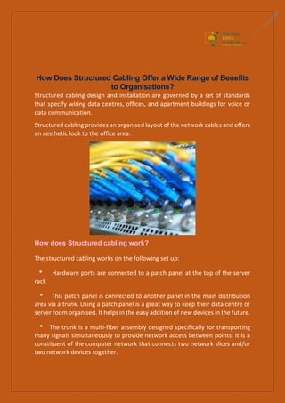 How Does Structured Cabling Offer a Wide Range of Benefits
to Organisations?
Structured cabling design and installation are governed by a set of standards
that specify wiring data centres, offices, and apartment buildings for voice or
data communication.
Structured cabling provides an organised layout of the network cables and offers
an aesthetic look to the office area.
How does Structured cabling work?
The structured cabling works on the following set up:
* Hardware ports are connected to a patch panel at the top of the server
rack
* This patch panel is connected to another panel in the main distribution
area via a trunk. Using a patch panel is a great way to keep their data centre or
server room organised. It helps in the easy addition of new devices in the future.
* The trunk is a multi-fiber assembly designed specifically for transporting
many signals simultaneously to provide network access between points. It is a
constituent of the computer network that connects two network slices and/or
two network devices together.
 