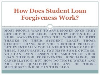 MOST PEOPLE WANT TO SAVE MONEY ONCE THEY
GET OUT OF COLLEGE, BUT THEY OFTEN GET A
RUDE AWAKENING INTO THE WORLD OF DEBT
THANKS TO THEIR STUDENT LOANS. THOSE
STUDENT LOANS GOT YOU THROUGH COLLEGE,
BUT EVENTUALLY YOU’LL NEED TO TAKE CARE OF
THEM. FORTUNATELY, YOU HAVE SOME OPTIONS.
YOU CAN EVEN LESSEN THE AMOUNT OF YOUR
LOAN THROUGH FORGIVENESS, DISCHARGE, OR
CANCELLATION. BUT HOW DO THOSE WORKS AND
ARE YOU QUALIFIED FOR ANY OF THOSE
METHODS? FIND OUT IN THIS BLOG.
How Does Student Loan
Forgiveness Work?
 