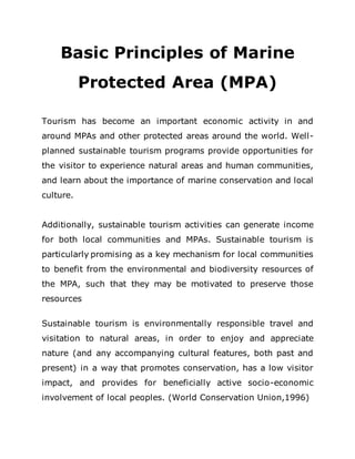 Basic Principles of Marine
Protected Area (MPA)
Tourism has become an important economic activity in and
around MPAs and other protected areas around the world. Well-
planned sustainable tourism programs provide opportunities for
the visitor to experience natural areas and human communities,
and learn about the importance of marine conservation and local
culture.
Additionally, sustainable tourism activities can generate income
for both local communities and MPAs. Sustainable tourism is
particularly promising as a key mechanism for local communities
to benefit from the environmental and biodiversity resources of
the MPA, such that they may be motivated to preserve those
resources
Sustainable tourism is environmentally responsible travel and
visitation to natural areas, in order to enjoy and appreciate
nature (and any accompanying cultural features, both past and
present) in a way that promotes conservation, has a low visitor
impact, and provides for beneficially active socio-economic
involvement of local peoples. (World Conservation Union,1996)
 