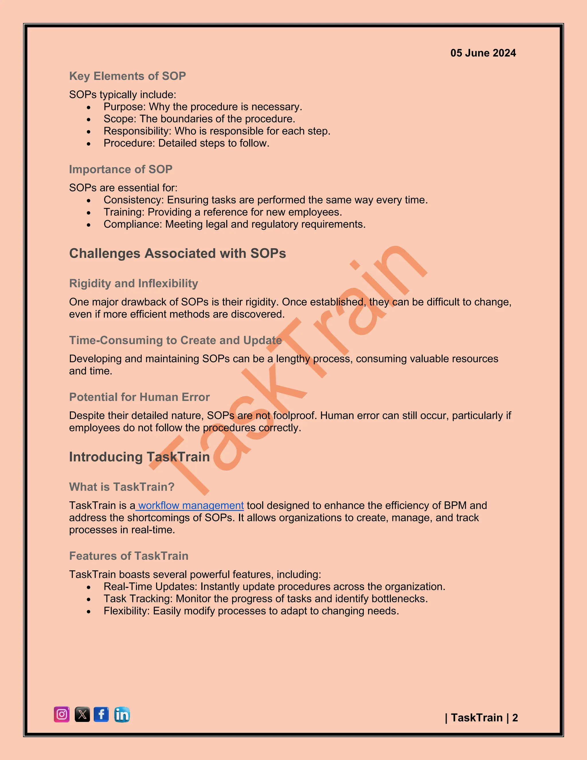 05 June 2024
| TaskTrain | 2
Key Elements of SOP
SOPs typically include:
• Purpose: Why the procedure is necessary.
• Scope: The boundaries of the procedure.
• Responsibility: Who is responsible for each step.
• Procedure: Detailed steps to follow.
Importance of SOP
SOPs are essential for:
• Consistency: Ensuring tasks are performed the same way every time.
• Training: Providing a reference for new employees.
• Compliance: Meeting legal and regulatory requirements.
Challenges Associated with SOPs
Rigidity and Inflexibility
One major drawback of SOPs is their rigidity. Once established, they can be difficult to change,
even if more efficient methods are discovered.
Time-Consuming to Create and Update
Developing and maintaining SOPs can be a lengthy process, consuming valuable resources
and time.
Potential for Human Error
Despite their detailed nature, SOPs are not foolproof. Human error can still occur, particularly if
employees do not follow the procedures correctly.
Introducing TaskTrain
What is TaskTrain?
TaskTrain is a workflow management tool designed to enhance the efficiency of BPM and
address the shortcomings of SOPs. It allows organizations to create, manage, and track
processes in real-time.
Features of TaskTrain
TaskTrain boasts several powerful features, including:
• Real-Time Updates: Instantly update procedures across the organization.
• Task Tracking: Monitor the progress of tasks and identify bottlenecks.
• Flexibility: Easily modify processes to adapt to changing needs.
 