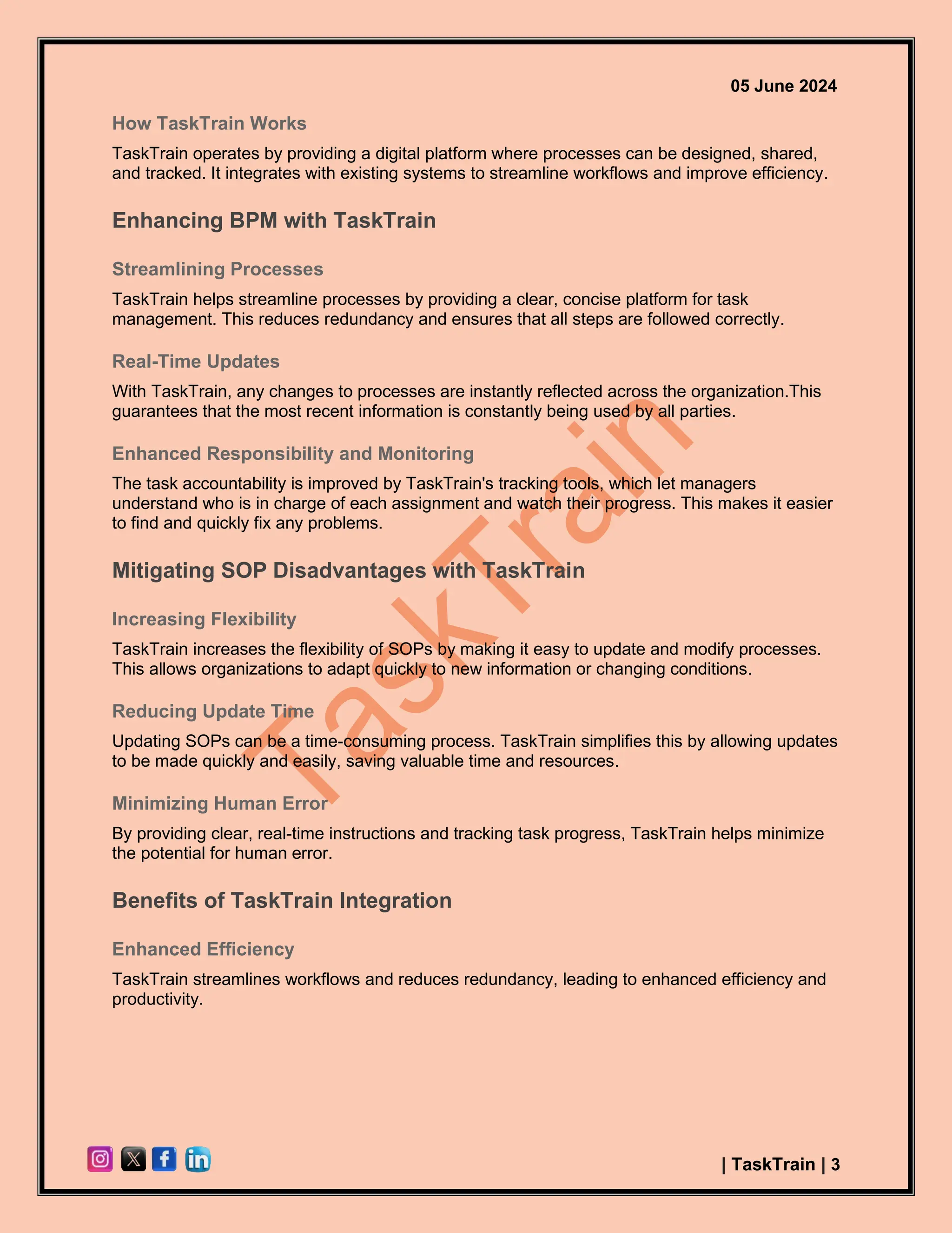 05 June 2024
| TaskTrain | 3
How TaskTrain Works
TaskTrain operates by providing a digital platform where processes can be designed, shared,
and tracked. It integrates with existing systems to streamline workflows and improve efficiency.
Enhancing BPM with TaskTrain
Streamlining Processes
TaskTrain helps streamline processes by providing a clear, concise platform for task
management. This reduces redundancy and ensures that all steps are followed correctly.
Real-Time Updates
With TaskTrain, any changes to processes are instantly reflected across the organization.This
guarantees that the most recent information is constantly being used by all parties.
Enhanced Responsibility and Monitoring
The task accountability is improved by TaskTrain's tracking tools, which let managers
understand who is in charge of each assignment and watch their progress. This makes it easier
to find and quickly fix any problems.
Mitigating SOP Disadvantages with TaskTrain
Increasing Flexibility
TaskTrain increases the flexibility of SOPs by making it easy to update and modify processes.
This allows organizations to adapt quickly to new information or changing conditions.
Reducing Update Time
Updating SOPs can be a time-consuming process. TaskTrain simplifies this by allowing updates
to be made quickly and easily, saving valuable time and resources.
Minimizing Human Error
By providing clear, real-time instructions and tracking task progress, TaskTrain helps minimize
the potential for human error.
Benefits of TaskTrain Integration
Enhanced Efficiency
TaskTrain streamlines workflows and reduces redundancy, leading to enhanced efficiency and
productivity.
 