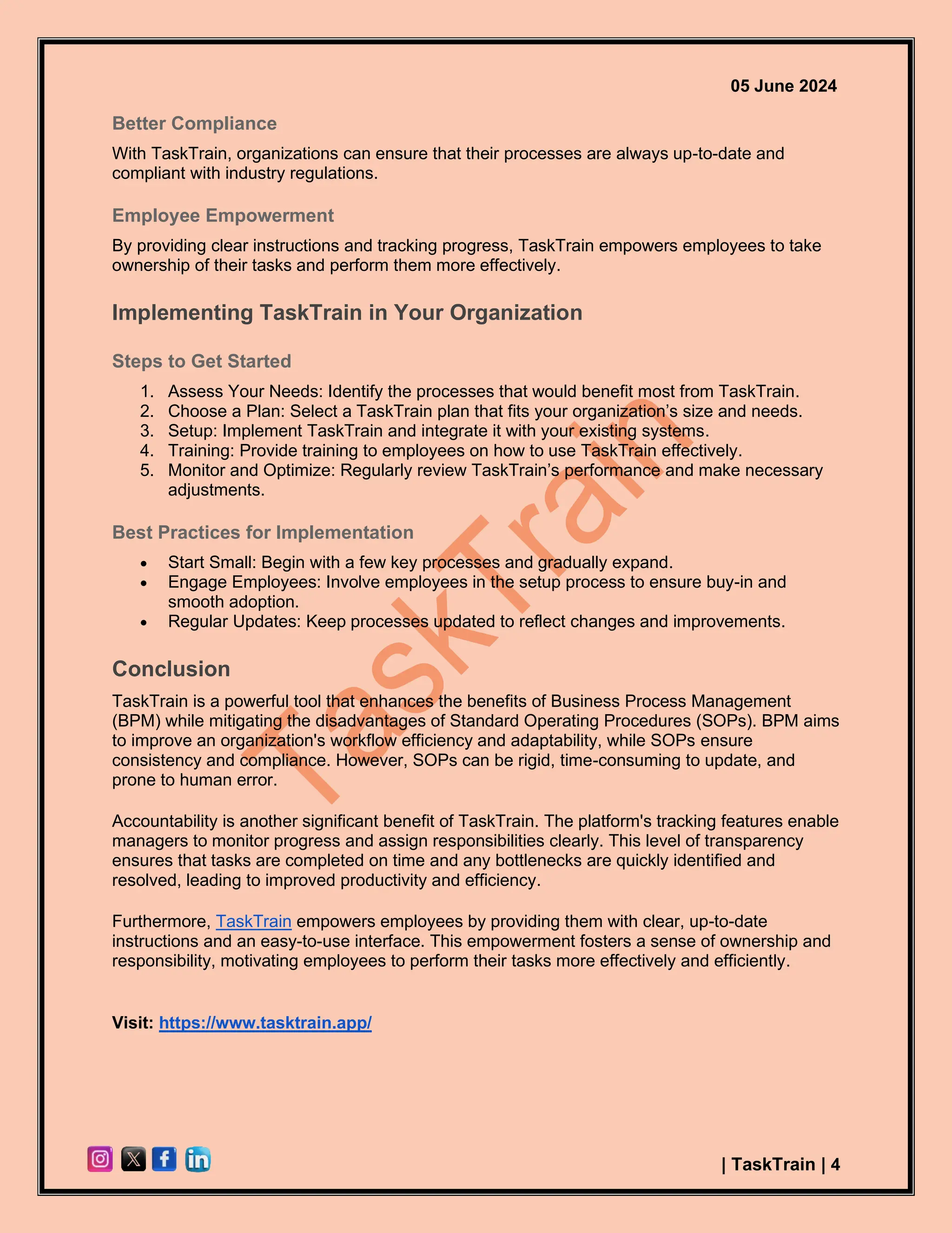 05 June 2024
| TaskTrain | 4
Better Compliance
With TaskTrain, organizations can ensure that their processes are always up-to-date and
compliant with industry regulations.
Employee Empowerment
By providing clear instructions and tracking progress, TaskTrain empowers employees to take
ownership of their tasks and perform them more effectively.
Implementing TaskTrain in Your Organization
Steps to Get Started
1. Assess Your Needs: Identify the processes that would benefit most from TaskTrain.
2. Choose a Plan: Select a TaskTrain plan that fits your organization’s size and needs.
3. Setup: Implement TaskTrain and integrate it with your existing systems.
4. Training: Provide training to employees on how to use TaskTrain effectively.
5. Monitor and Optimize: Regularly review TaskTrain’s performance and make necessary
adjustments.
Best Practices for Implementation
• Start Small: Begin with a few key processes and gradually expand.
• Engage Employees: Involve employees in the setup process to ensure buy-in and
smooth adoption.
• Regular Updates: Keep processes updated to reflect changes and improvements.
Conclusion
TaskTrain is a powerful tool that enhances the benefits of Business Process Management
(BPM) while mitigating the disadvantages of Standard Operating Procedures (SOPs). BPM aims
to improve an organization's workflow efficiency and adaptability, while SOPs ensure
consistency and compliance. However, SOPs can be rigid, time-consuming to update, and
prone to human error.
Accountability is another significant benefit of TaskTrain. The platform's tracking features enable
managers to monitor progress and assign responsibilities clearly. This level of transparency
ensures that tasks are completed on time and any bottlenecks are quickly identified and
resolved, leading to improved productivity and efficiency.
Furthermore, TaskTrain empowers employees by providing them with clear, up-to-date
instructions and an easy-to-use interface. This empowerment fosters a sense of ownership and
responsibility, motivating employees to perform their tasks more effectively and efficiently.
Visit: https://www.tasktrain.app/
 