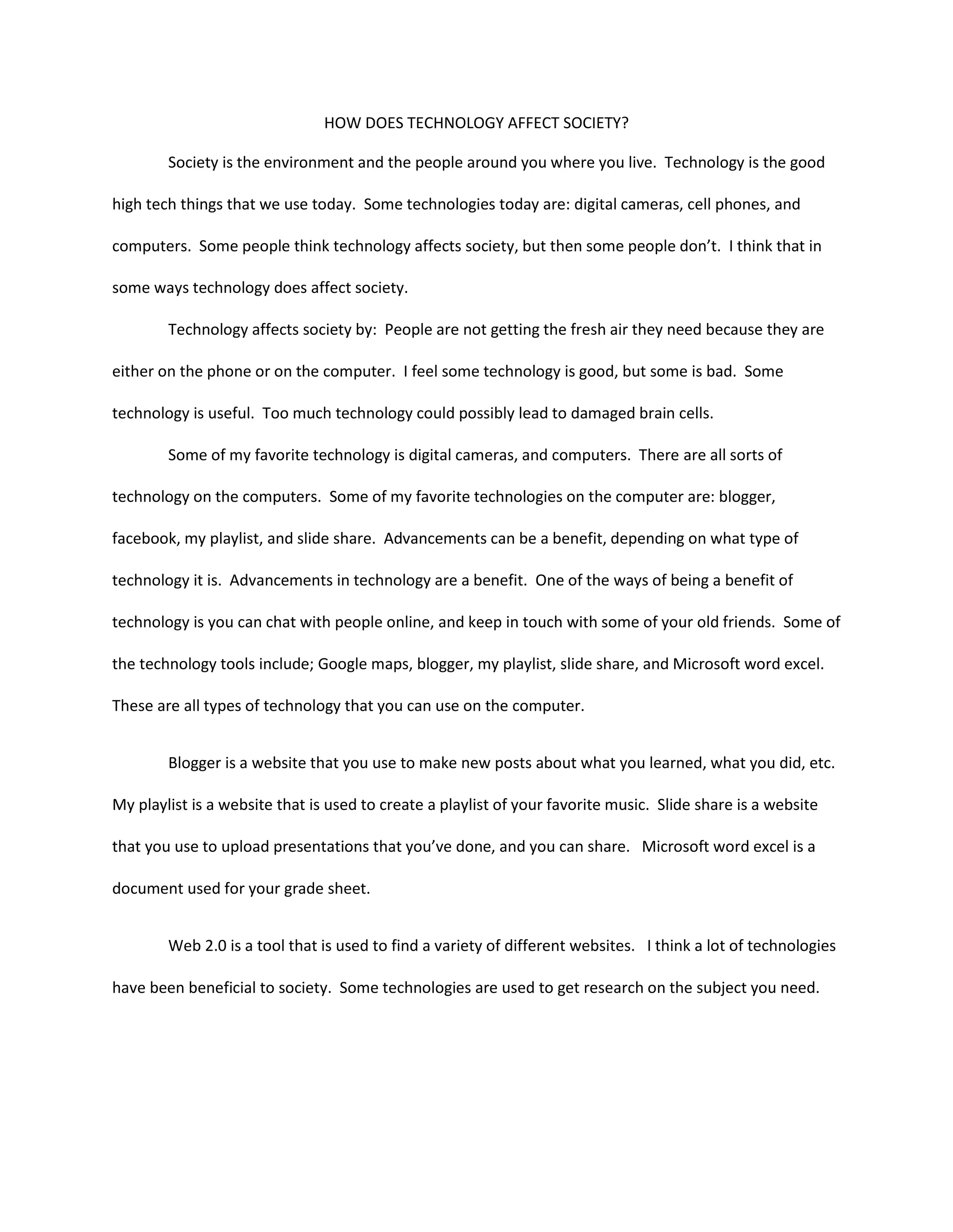How does technology affect society?Society is the environment and the people around you where you live.  Technology is the good high tech things that we use today.  Some technologies today are: digital cameras, cell phones, and computers.  Some people think technology affects society, but then some people don’t.  I think that in some ways technology does affect society.Technology affects society by:  People are not getting the fresh air they need because they are either on the phone or on the computer.  I feel some technology is good, but some is bad.  Some technology is useful.  Too much technology could possibly lead to damaged brain cells.  Some of my favorite technology is digital cameras, and computers.  There are all sorts of technology on the computers.  Some of my favorite technologies on the computer are: blogger, facebook, my playlist, and slide share.  Advancements can be a benefit, depending on what type of technology it is.  Advancements in technology are a benefit.  One of the ways of being a benefit of technology is you can chat with people online, and keep in touch with some of your old friends.  Some of the technology tools include; Google maps, blogger, my playlist, slide share, and Microsoft word excel.  These are all types of technology that you can use on the computer.  Blogger is a website that you use to make new posts about what you learned, what you did, etc.  My playlist is a website that is used to create a playlist of your favorite music.  Slide share is a website that you use to upload presentations that you’ve done, and you can share.   Microsoft word excel is a document used for your grade sheet.  Web 2.0 is a tool that is used to find a variety of different websites.   I think a lot of technologies have been beneficial to society.  Some technologies are used to get research on the subject you need.  