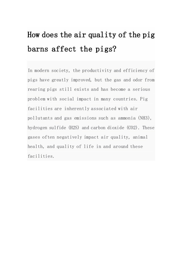 How does the air quality of the pig
barns affect the pigs?
In modern society, the productivity and efficiency of
pigs have greatly improved, but the gas and odor from
rearing pigs still exists and has become a serious
problem with social impact in many countries. Pig
facilities are inherently associated with air
pollutants and gas emissions such as ammonia (NH3),
hydrogen sulfide (H2S) and carbon dioxide (CO2). These
gases often negatively impact air quality, animal
health, and quality of life in and around these
facilities.
 